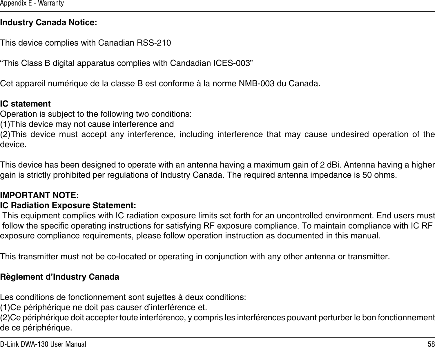 58D-Link DWA-130 User ManualAppendix E - WarrantyIndustry Canada Notice:This device complies with Canadian RSS-210“This Class B digital apparatus complies with Candadian ICES-003”Cet appareil numérique de la classe B est conforme à la norme NMB-003 du Canada.IC statementOperation is subject to the following two conditions: (1)This device may not cause interference and (2)This  device  must  accept  any  interference,  including  interference  that  may  cause  undesired  operation  of  the device. This device has been designed to operate with an antenna having a maximum gain of 2 dBi. Antenna having a higher gain is strictly prohibited per regulations of Industry Canada. The required antenna impedance is 50 ohms. IMPORTANT NOTE: IC Radiation Exposure Statement: This equipment complies with IC radiation exposure limits set forth for an uncontrolled environment. End users must follow the specific operating instructions for satisfying RF exposure compliance. To maintain compliance with IC RF exposure compliance requirements, please follow operation instruction as documented in this manual. This transmitter must not be co-located or operating in conjunction with any other antenna or transmitter. Règlement d’Industry Canada Les conditions de fonctionnement sont sujettes à deux conditions: (1)Ce périphérique ne doit pas causer d’interférence et. (2)Ce périphérique doit accepter toute interférence, y compris les interférences pouvant perturber le bon fonctionnement de ce périphérique.