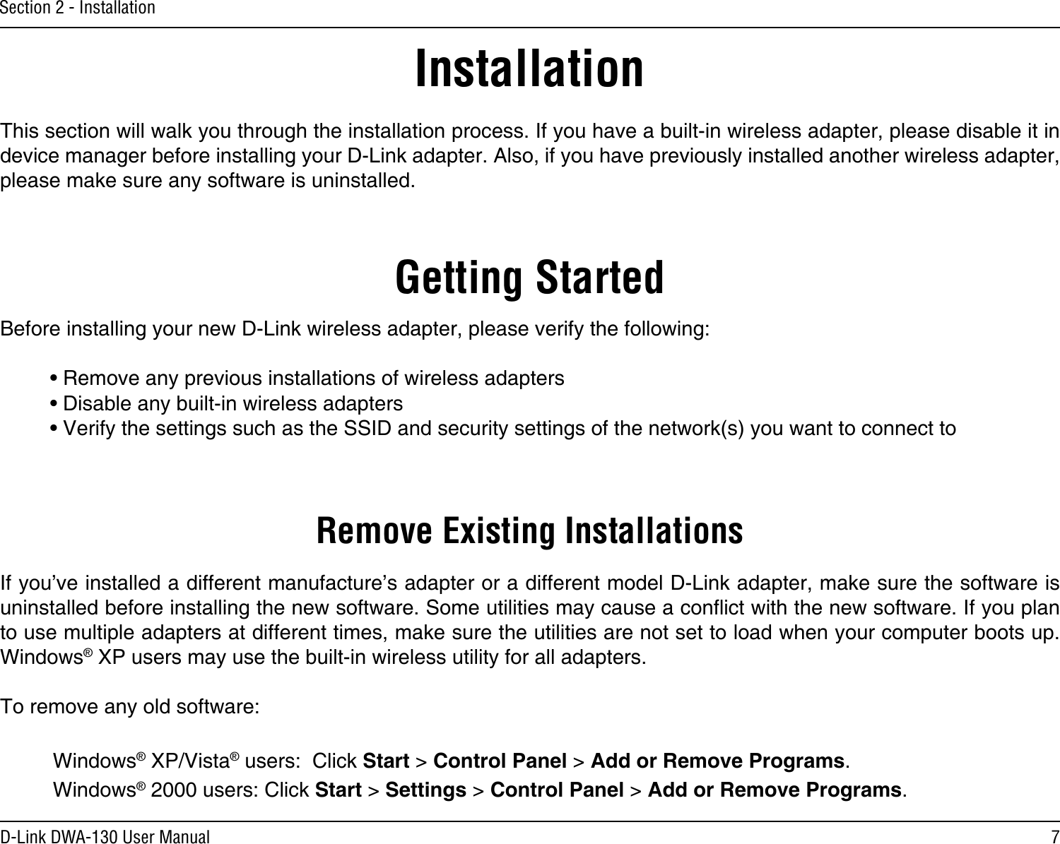 7D-Link DWA-130 User ManualSection 2 - InstallationGetting StartedInstallationThis section will walk you through the installation process. If you have a built-in wireless adapter, please disable it in device manager before installing your D-Link adapter. Also, if you have previously installed another wireless adapter, please make sure any software is uninstalled.Before installing your new D-Link wireless adapter, please verify the following:• Remove any previous installations of wireless adapters• Disable any built-in wireless adapters • Verify the settings such as the SSID and security settings of the network(s) you want to connect toRemove Existing InstallationsIf you’ve installed a different manufacture’s adapter or a different model D-Link adapter, make sure the software is uninstalled before installing the new software. Some utilities may cause a conict with the new software. If you plan to use multiple adapters at different times, make sure the utilities are not set to load when your computer boots up. Windows® XP users may use the built-in wireless utility for all adapters.To remove any old software:  Windows® XP/Vista® users:  Click Start &gt; Control Panel &gt; Add or Remove Programs.   Windows® 2000 users: Click Start &gt; Settings &gt; Control Panel &gt; Add or Remove Programs.