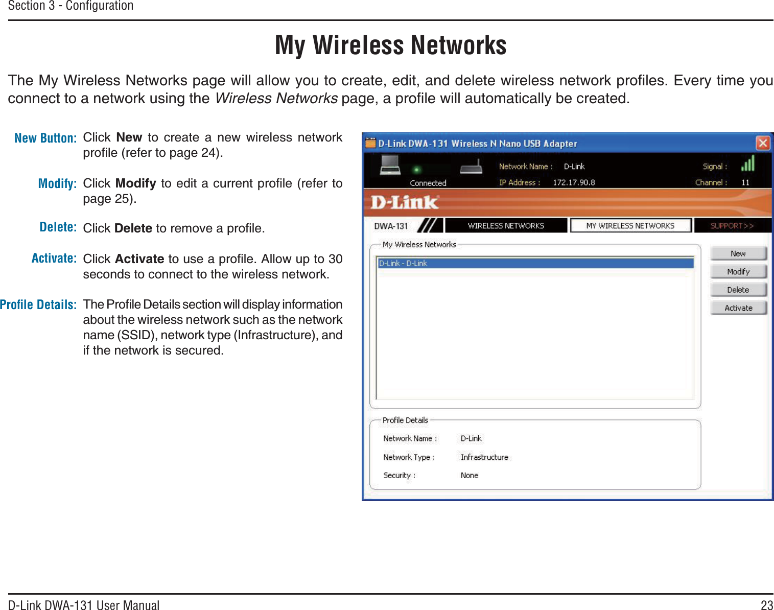 23D-Link DWA-131 User ManualSection 3 - ConﬁgurationMy Wireless Networks6JG/[9KTGNGUU0GVYQTMURCIGYKNNCNNQY[QWVQETGCVGGFKVCPFFGNGVGYKTGNGUUPGVYQTMRTQſNGU&apos;XGT[VKOG[QWconnect to a network using the Wireless NetworksRCIGCRTQſNGYKNNCWVQOCVKECNN[DGETGCVGFNew Button:Modify:Click New to create a new wireless network RTQſNGTGHGTVQRCIGClick /QFKH[VQGFKVCEWTTGPVRTQſNGTGHGTVQpage 25).Click DeleteVQTGOQXGCRTQſNGClick ActivateVQWUGCRTQſNG#NNQYWRVQseconds to connect to the wireless network.6JG2TQſNG&amp;GVCKNUUGEVKQPYKNNFKURNC[KPHQTOCVKQPabout the wireless network such as the network name (SSID), network type (Infrastructure), and if the network is secured.Delete:Activate:Proﬁle Details: