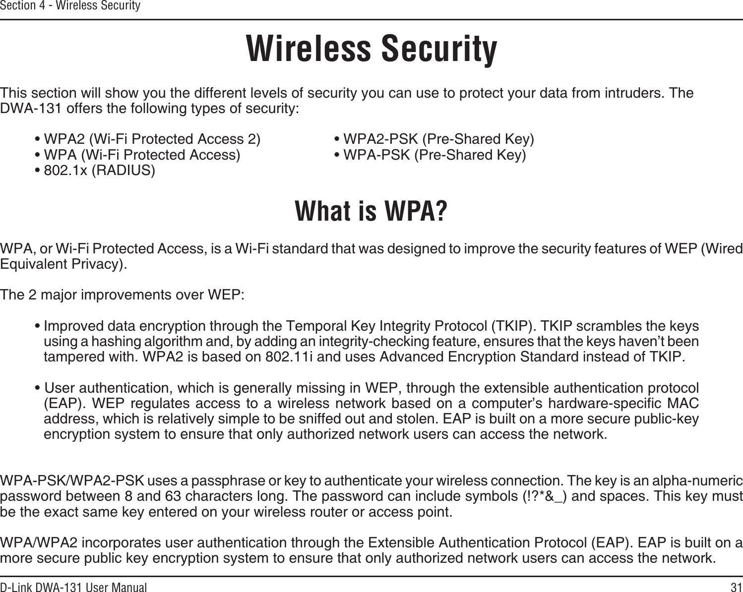 31D-Link DWA-131 User ManualSection 4 - Wireless SecurityWireless SecurityThis section will show you the different levels of security you can use to protect your data from intruders. The DWA-131 offers the following types of security:Ŗ92#9K(K2TQVGEVGF#EEGUU  Ŗ92#25-2TG5JCTGF-G[Ŗ92#9K(K2TQVGEVGF#EEGUU   Ŗ92#25-2TG5JCTGF-G[ŖZ4#&amp;+75What is WPA?WPA, or Wi-Fi Protected Access, is a Wi-Fi standard that was designed to improve the security features of WEP (Wired Equivalent Privacy).The 2 major improvements over WEP: Ŗ+ORTQXGFFCVCGPET[RVKQPVJTQWIJVJG6GORQTCN-G[+PVGITKV[2TQVQEQN6-+26-+2UETCODNGUVJGMG[UWUKPICJCUJKPICNIQTKVJOCPFD[CFFKPICPKPVGITKV[EJGEMKPIHGCVWTGGPUWTGUVJCVVJGMG[UJCXGPŏVDGGPtampered with. WPA2 is based on 802.11i and uses Advanced Encryption Standard instead of TKIP.Ŗ7UGTCWVJGPVKECVKQPYJKEJKUIGPGTCNN[OKUUKPIKP9&apos;2VJTQWIJVJGGZVGPUKDNGCWVJGPVKECVKQPRTQVQEQN&apos;#29&apos;2TGIWNCVGUCEEGUUVQCYKTGNGUUPGVYQTM DCUGF QP C EQORWVGTŏU JCTFYCTGURGEKſE /#%address, which is relatively simple to be sniffed out and stolen. EAP is built on a more secure public-key GPET[RVKQPU[UVGOVQGPUWTGVJCVQPN[CWVJQTK\GFPGVYQTMWUGTUECPCEEGUUVJGPGVYQTM92#25-92#25-WUGUCRCUURJTCUGQTMG[VQCWVJGPVKECVG[QWTYKTGNGUUEQPPGEVKQP6JGMG[KUCPCNRJCPWOGTKERCUUYQTFDGVYGGPCPFEJCTCEVGTUNQPI6JGRCUUYQTFECPKPENWFGU[ODQNU!ACPFURCEGU6JKUMG[OWUVbe the exact same key entered on your wireless router or access point.92#92#KPEQTRQTCVGUWUGTCWVJGPVKECVKQPVJTQWIJVJG&apos;ZVGPUKDNG#WVJGPVKECVKQP2TQVQEQN&apos;#2&apos;#2KUDWKNVQPCOQTGUGEWTGRWDNKEMG[GPET[RVKQPU[UVGOVQGPUWTGVJCVQPN[CWVJQTK\GFPGVYQTMWUGTUECPCEEGUUVJGPGVYQTM