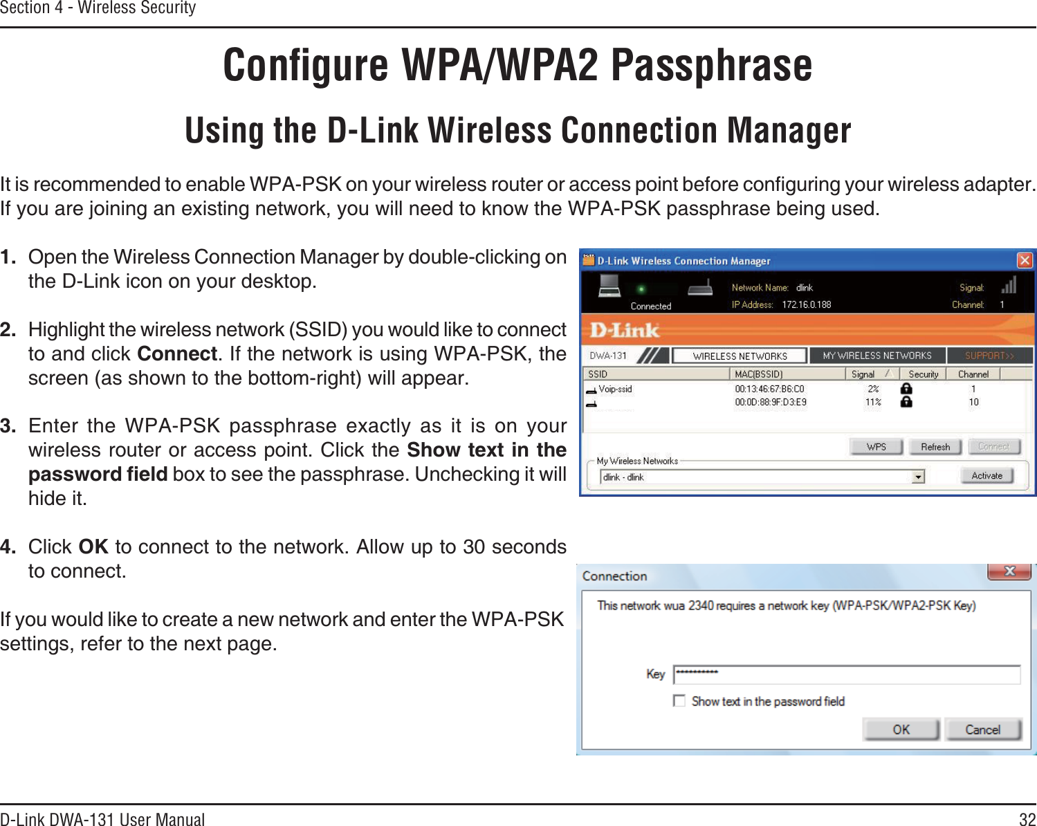 32D-Link DWA-131 User ManualSection 4 - Wireless SecurityConﬁgure WPA/WPA2 PassphraseUsing the D-Link Wireless Connection Manager+VKUTGEQOOGPFGFVQGPCDNG92#25-QP[QWTYKTGNGUUTQWVGTQTCEEGUURQKPVDGHQTGEQPſIWTKPI[QWTYKTGNGUUCFCRVGTIf you are joining an existing network, you will need to know the WPA-PSK passphrase being used.1. Open the Wireless Connection Manager by double-clicking on the D-Link icon on your desktop. 2. Highlight the wireless network (SSID) you would like to connect to and click Connect. If the network is using WPA-PSK, the screen (as shown to the bottom-right) will appear. 3. Enter the WPA-PSK passphrase exactly as it is on your wireless router or access point. Click the Show text in the RCUUYQTFſGNF box to see the passphrase. Unchecking it will hide it.4. Click OK to connect to the network. Allow up to 30 seconds to connect.If you would like to create a new network and enter the WPA-PSK settings, refer to the next page.