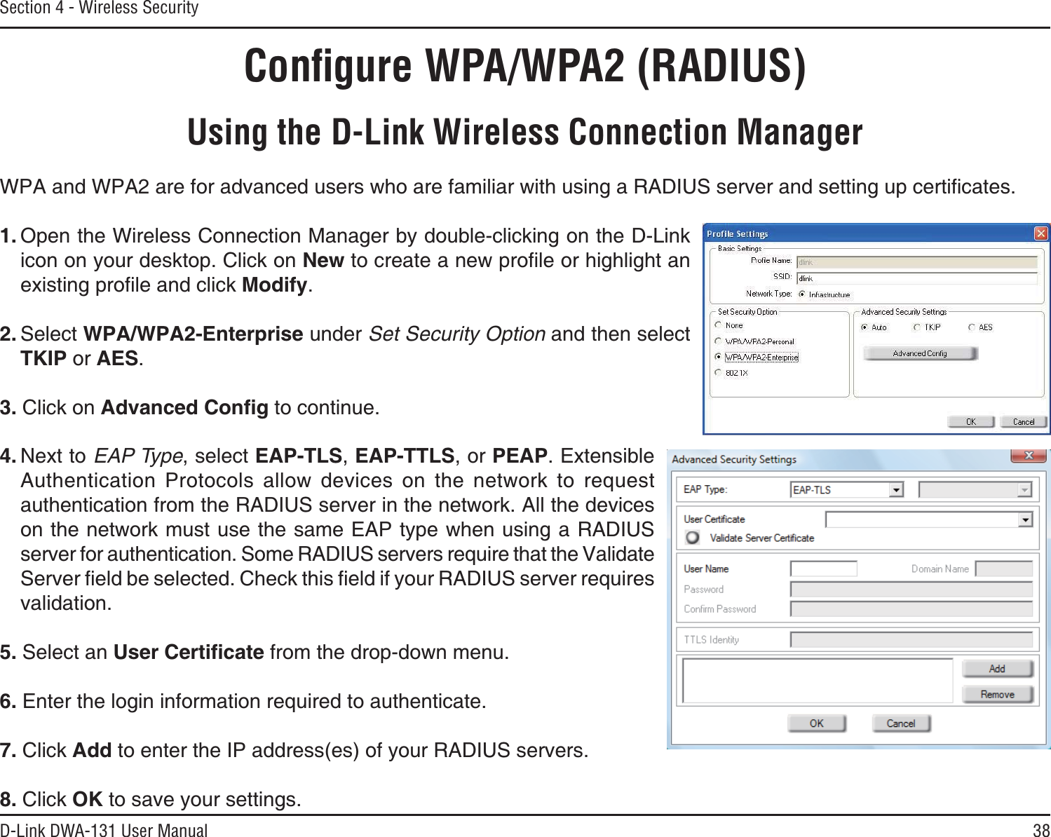 38D-Link DWA-131 User ManualSection 4 - Wireless SecurityConﬁgure WPA/WPA2 (RADIUS)Using the D-Link Wireless Connection Manager92#CPF92#CTGHQTCFXCPEGFWUGTUYJQCTGHCOKNKCTYKVJWUKPIC4#&amp;+75UGTXGTCPFUGVVKPIWREGTVKſECVGU1. Open the Wireless Connection Manager by double-clicking on the D-Link icon on your desktop. Click on NewVQETGCVGCPGYRTQſNGQTJKIJNKIJVCPGZKUVKPIRTQſNGCPFENKEM/QFKH[.2. Select 92#92#&apos;PVGTRTKUG under Set Security Option and then select TKIP or AES.3. Click on #FXCPEGF%QPſI to continue.4. Next to EAP Type, select &apos;#26.5,&apos;#266.5, or PEAP. Extensible Authentication Protocols allow devices on the network to request authentication from the RADIUS server in the network. All the devices on the network must use the same EAP type when using a RADIUS server for authentication. Some RADIUS servers require that the Validate 5GTXGTſGNFDGUGNGEVGF%JGEMVJKUſGNFKH[QWT4#&amp;+75UGTXGTTGSWKTGUvalidation.5. Select an 7UGT%GTVKſECVG from the drop-down menu.6. Enter the login information required to authenticate.7. Click Add to enter the IP address(es) of your RADIUS servers.8. Click OK to save your settings.