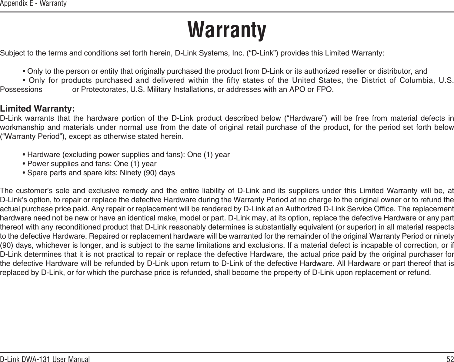 52D-Link DWA-131 User ManualAppendix E - WarrantyWarrantySubject to the terms and conditions set forth herein, D-Link Systems, Inc. (“D-Link”) provides this Limited Warranty: Ŗ1PN[VQVJGRGTUQPQTGPVKV[VJCVQTKIKPCNN[RWTEJCUGFVJGRTQFWEVHTQO&amp;.KPMQTKVUCWVJQTK\GFTGUGNNGTQTFKUVTKDWVQTCPF Ŗ 1PN[ HQT RTQFWEVU RWTEJCUGF CPF FGNKXGTGF YKVJKP VJG HKHV[ UVCVGU QH VJG 7PKVGF 5VCVGU VJG &amp;KUVTKEV QH %QNWODKC 75Possessions      or Protectorates, U.S. Military Installations, or addresses with an APO or FPO..KOKVGF9CTTCPV[D-Link warrants that the hardware portion of the D-Link product described below (“Hardware”) will be free from material defects in workmanship and materials under normal use from the date of original retail purchase of the product, for the period set forth below (“Warranty Period”), except as otherwise stated herein. Ŗ*CTFYCTGGZENWFKPIRQYGTUWRRNKGUCPFHCPU1PG[GCT Ŗ2QYGTUWRRNKGUCPFHCPU1PG[GCT Ŗ5RCTGRCTVUCPFURCTGMKVU0KPGV[FC[U6JG EWUVQOGTŏU UQNG CPF GZENWUKXG TGOGF[ CPF VJG GPVKTG NKCDKNKV[ QH &amp;.KPM CPF KVU UWRRNKGTU WPFGT VJKU .KOKVGF 9CTTCPV[ YKNN DG CV&amp;.KPMŏUQRVKQPVQTGRCKTQTTGRNCEGVJGFGHGEVKXG*CTFYCTGFWTKPIVJG9CTTCPV[2GTKQFCVPQEJCTIGVQVJGQTKIKPCNQYPGTQTVQTGHWPFVJGCEVWCNRWTEJCUGRTKEGRCKF#P[TGRCKTQTTGRNCEGOGPVYKNNDGTGPFGTGFD[&amp;.KPMCVCP#WVJQTK\GF&amp;.KPM5GTXKEG1HſEG6JGTGRNCEGOGPVhardware need not be new or have an identical make, model or part. D-Link may, at its option, replace the defective Hardware or any part thereof with any reconditioned product that D-Link reasonably determines is substantially equivalent (or superior) in all material respects to the defective Hardware. Repaired or replacement hardware will be warranted for the remainder of the original Warranty Period or ninety (90) days, whichever is longer, and is subject to the same limitations and exclusions. If a material defect is incapable of correction, or if D-Link determines that it is not practical to repair or replace the defective Hardware, the actual price paid by the original purchaser for the defective Hardware will be refunded by D-Link upon return to D-Link of the defective Hardware. All Hardware or part thereof that is replaced by D-Link, or for which the purchase price is refunded, shall become the property of D-Link upon replacement or refund.