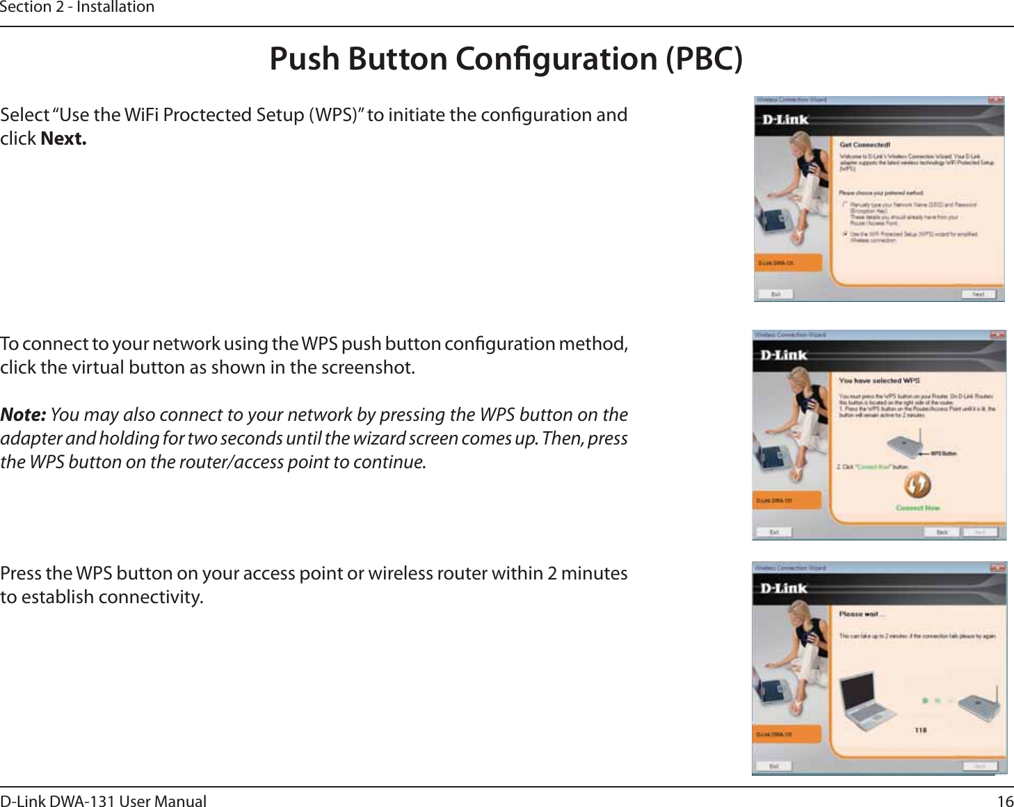 16D-Link DWA-131 User ManualSection 2 - InstallationPush Button Conguration (PBC)To connect to your network using the WPS push button conguration method, click the virtual button as shown in the screenshot. Note: You may also connect to your network by pressing the WPS button on the adapter and holding for two seconds until the wizard screen comes up. Then, press the WPS button on the router/access point to continue.  Press the WPS button on your access point or wireless router within 2 minutes to establish connectivity.  Select “Use the WiFi Proctected Setup (WPS)” to initiate the conguration and click Next.