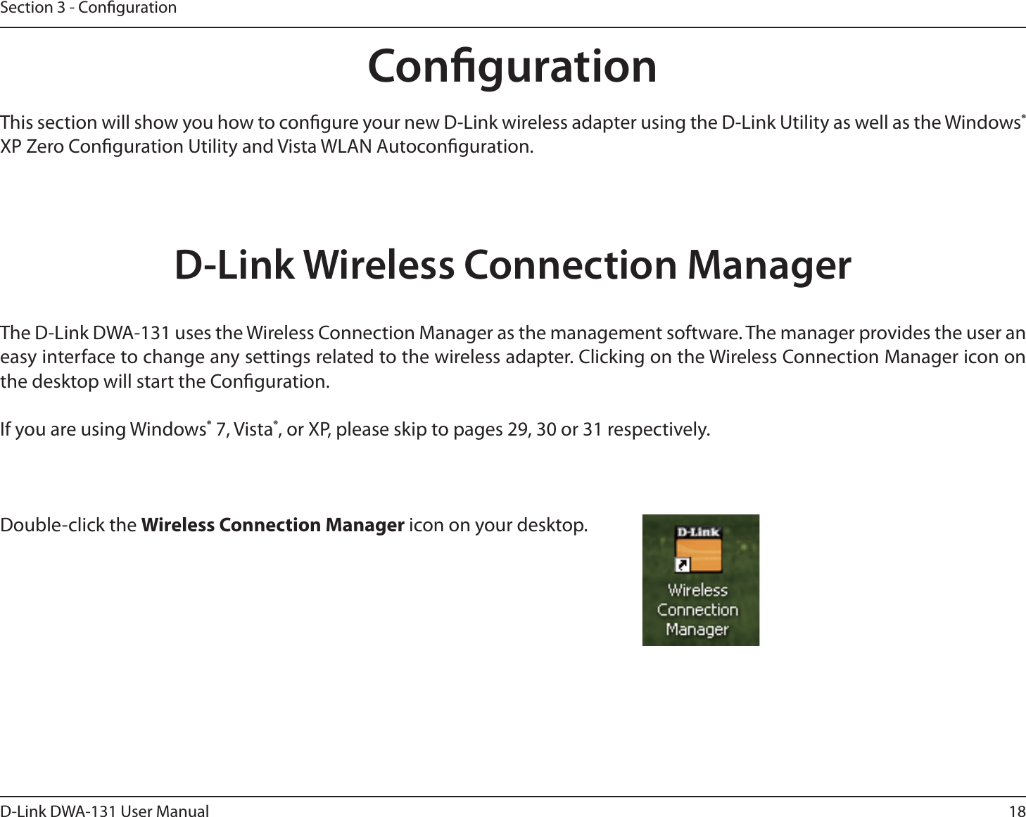 18D-Link DWA-131 User ManualSection 3 - CongurationCongurationThis section will show you how to congure your new D-Link wireless adapter using the D-Link Utility as well as the Windows® XP Zero Conguration Utility and Vista WLAN Autoconguration.D-Link Wireless Connection ManagerThe D-Link DWA-131 uses the Wireless Connection Manager as the management software. The manager provides the user an easy interface to change any settings related to the wireless adapter. Clicking on the Wireless Connection Manager icon on the desktop will start the Conguration.If you are using Windows® 7, Vista®, or XP, please skip to pages 29, 30 or 31 respectively.Double-click the Wireless Connection Manager icon on your desktop.