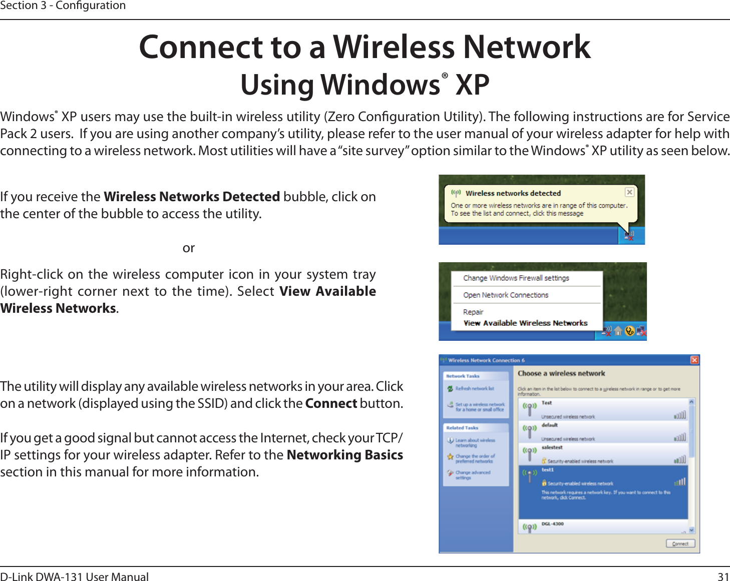 31D-Link DWA-131 User ManualSection 3 - CongurationConnect to a Wireless NetworkUsing Windows® XPWindows® XP users may use the built-in wireless utility (Zero Conguration Utility). The following instructions are for Service Pack 2 users.  If you are using another company’s utility, please refer to the user manual of your wireless adapter for help with connecting to a wireless network. Most utilities will have a “site survey” option similar to the Windows® XP utility as seen below.Right-click on the wireless computer icon in your system tray (lower-right corner next to the time). Select View Available Wireless Networks.If you receive the Wireless Networks Detected bubble, click on the center of the bubble to access the utility.     orThe utility will display any available wireless networks in your area. Click on a network (displayed using the SSID) and click the Connect button.If you get a good signal but cannot access the Internet, check your TCP/IP settings for your wireless adapter. Refer to the Networking Basics section in this manual for more information.