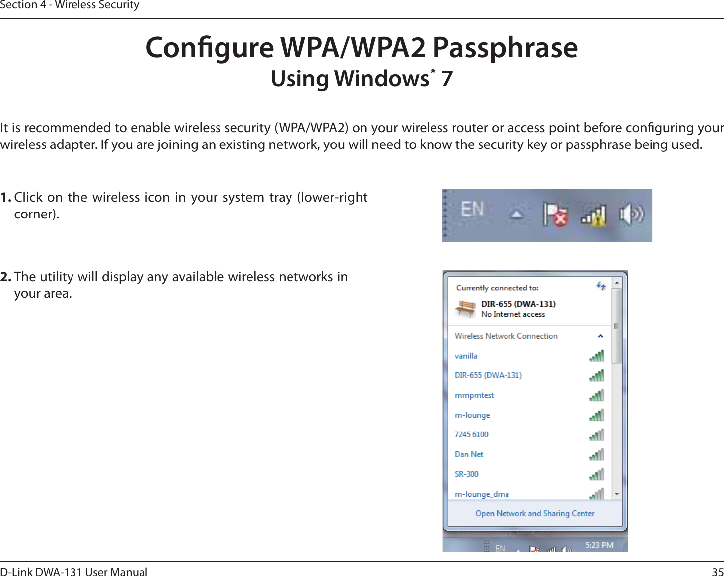 35D-Link DWA-131 User ManualSection 4 - Wireless SecurityCongure WPA/WPA2 PassphraseUsing Windows® 7It is recommended to enable wireless security (WPA/WPA2) on your wireless router or access point before conguring your wireless adapter. If you are joining an existing network, you will need to know the security key or passphrase being used.2. The utility will display any available wireless networks in your area.1. Click on the wireless icon in your system tray (lower-right corner).