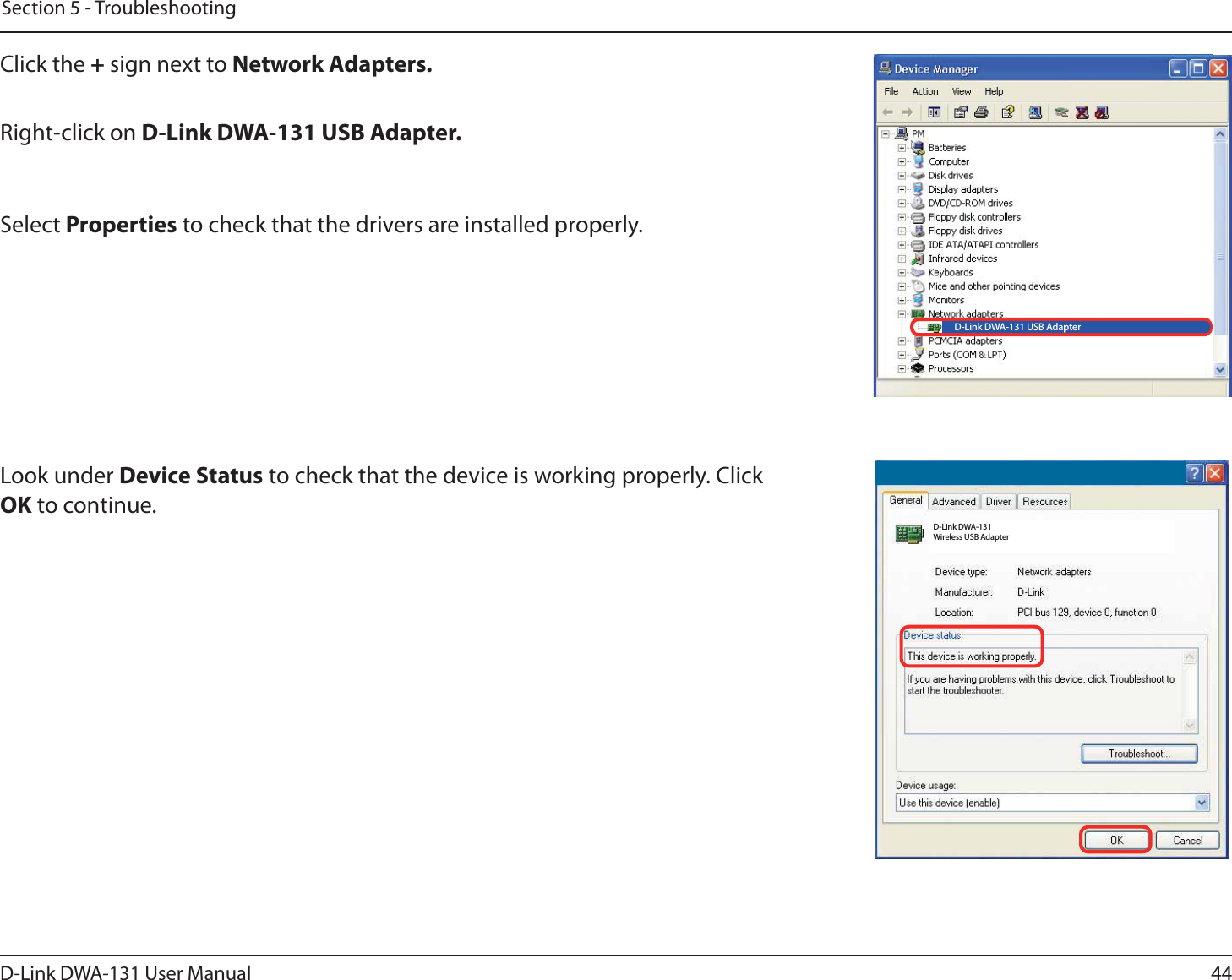 44D-Link DWA-131 User ManualSection 5 - TroubleshootingClick the + sign next to Network Adapters.Right-click on D-Link DWA-131 USB Adapter.Select Properties to check that the drivers are installed properly.Look under Device Status to check that the device is working properly. Click OK to continue.D-Link DWA-131 USB AdapterD-Link DWA-131 Wireless USB Adapter