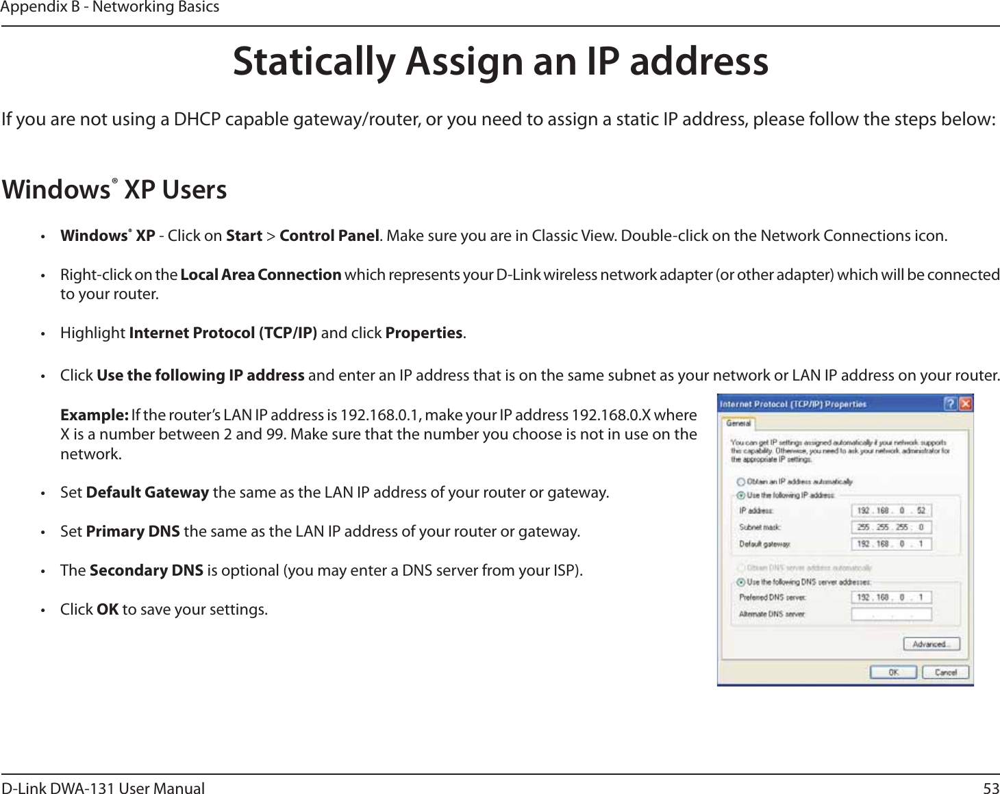 53D-Link DWA-131 User ManualAppendix B - Networking BasicsStatically Assign an IP addressIf you are not using a DHCP capable gateway/router, or you need to assign a static IP address, please follow the steps below:Windows® XP Users•  Windows® XP - Click on Start &gt; Control Panel. Make sure you are in Classic View. Double-click on the Network Connections icon.•  Right-click on the Local Area Connection which represents your D-Link wireless network adapter (or other adapter) which will be connected to your router.• Highlight Internet Protocol (TCP/IP) and click Properties.• Click Use the following IP address and enter an IP address that is on the same subnet as your network or LAN IP address on your router. Example: If the router’s LAN IP address is 192.168.0.1, make your IP address 192.168.0.X where X is a number between 2 and 99. Make sure that the number you choose is not in use on the network. • Set Default Gateway the same as the LAN IP address of your router or gateway.• Set Primary DNS the same as the LAN IP address of your router or gateway. • The Secondary DNS is optional (you may enter a DNS server from your ISP).• Click OK to save your settings.