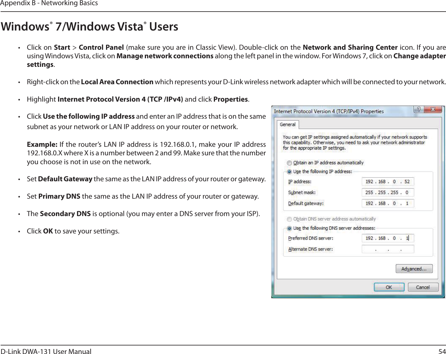 54D-Link DWA-131 User ManualAppendix B - Networking BasicsWindows® 7/Windows Vista® Users• Click on Start &gt; Control Panel (make sure you are in Classic View). Double-click on the Network and Sharing Center icon. If you are using Windows Vista, click on Manage network connections along the left panel in the window. For Windows 7, click on Change adapter settings.• Right-click on the Local Area Connection which represents your D-Link wireless network adapter which will be connected to your network.• Highlight Internet Protocol Version 4 (TCP /IPv4) and click Properties.• Click Use the following IP address and enter an IP address that is on the same subnet as your network or LAN IP address on your router or network. Example: If the router’s LAN IP address is 192.168.0.1, make your IP address 192.168.0.X where X is a number between 2 and 99. Make sure that the number you choose is not in use on the network. • Set Default Gateway the same as the LAN IP address of your router or gateway.• Set Primary DNS the same as the LAN IP address of your router or gateway. • The Secondary DNS is optional (you may enter a DNS server from your ISP).• Click OK to save your settings.