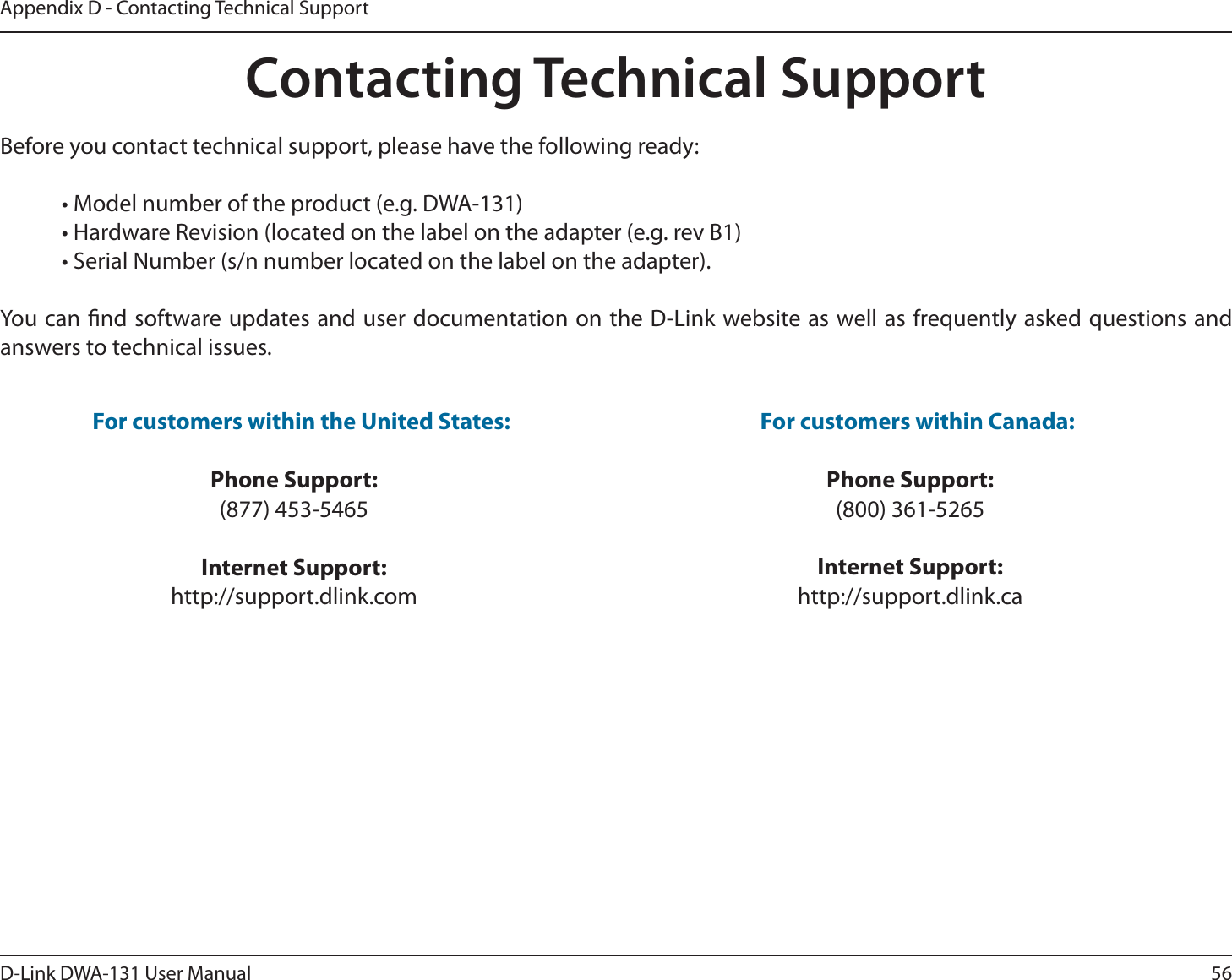 56D-Link DWA-131 User ManualAppendix D - Contacting Technical SupportContacting Technical SupportBefore you contact technical support, please have the following ready:  • Model number of the product (e.g. DWA-131)  • Hardware Revision (located on the label on the adapter (e.g. rev B1)  • Serial Number (s/n number located on the label on the adapter). You can nd software updates and user documentation on the D-Link website as well as frequently asked questions and answers to technical issues.For customers within the United States: Phone Support:(877) 453-5465Internet Support:http://support.dlink.com For customers within Canada: Phone Support:(800) 361-5265Internet Support:http://support.dlink.ca 
