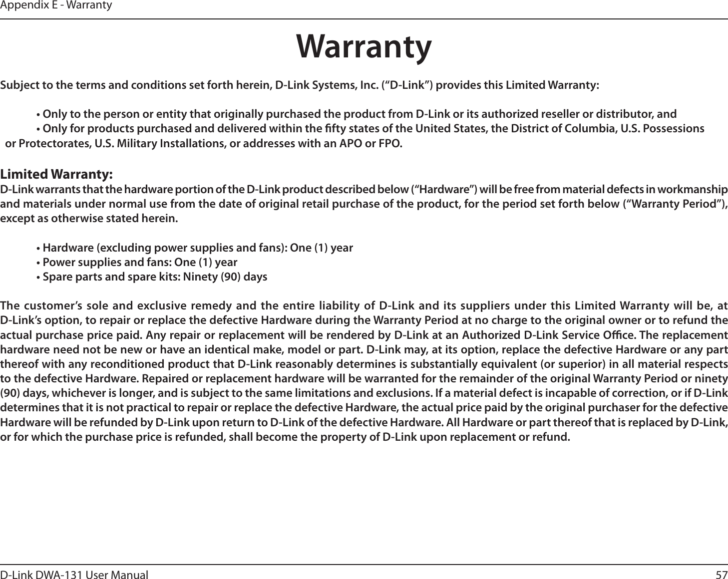 57D-Link DWA-131 User ManualAppendix E - WarrantyWarrantySubject to the terms and conditions set forth herein, D-Link Systems, Inc. (“D-Link”) provides this Limited Warranty:  • Only to the person or entity that originally purchased the product from D-Link or its authorized reseller or distributor, and  • Only for products purchased and delivered within the fty states of the United States, the District of Columbia, U.S. Possessions      or Protectorates, U.S. Military Installations, or addresses with an APO or FPO.Limited Warranty:D-Link warrants that the hardware portion of the D-Link product described below (“Hardware”) will be free from material defects in workmanship and materials under normal use from the date of original retail purchase of the product, for the period set forth below (“Warranty Period”), except as otherwise stated herein.  • Hardware (excluding power supplies and fans): One (1) year  • Power supplies and fans: One (1) year  • Spare parts and spare kits: Ninety (90) daysThe customer’s sole and exclusive remedy and the entire liability of D-Link and its suppliers under this Limited Warranty will be, at  D-Link’s option, to repair or replace the defective Hardware during the Warranty Period at no charge to the original owner or to refund the actual purchase price paid. Any repair or replacement will be rendered by D-Link at an Authorized D-Link Service Oce. The replacement hardware need not be new or have an identical make, model or part. D-Link may, at its option, replace the defective Hardware or any part thereof with any reconditioned product that D-Link reasonably determines is substantially equivalent (or superior) in all material respects to the defective Hardware. Repaired or replacement hardware will be warranted for the remainder of the original Warranty Period or ninety (90) days, whichever is longer, and is subject to the same limitations and exclusions. If a material defect is incapable of correction, or if D-Link determines that it is not practical to repair or replace the defective Hardware, the actual price paid by the original purchaser for the defective Hardware will be refunded by D-Link upon return to D-Link of the defective Hardware. All Hardware or part thereof that is replaced by D-Link, or for which the purchase price is refunded, shall become the property of D-Link upon replacement or refund.