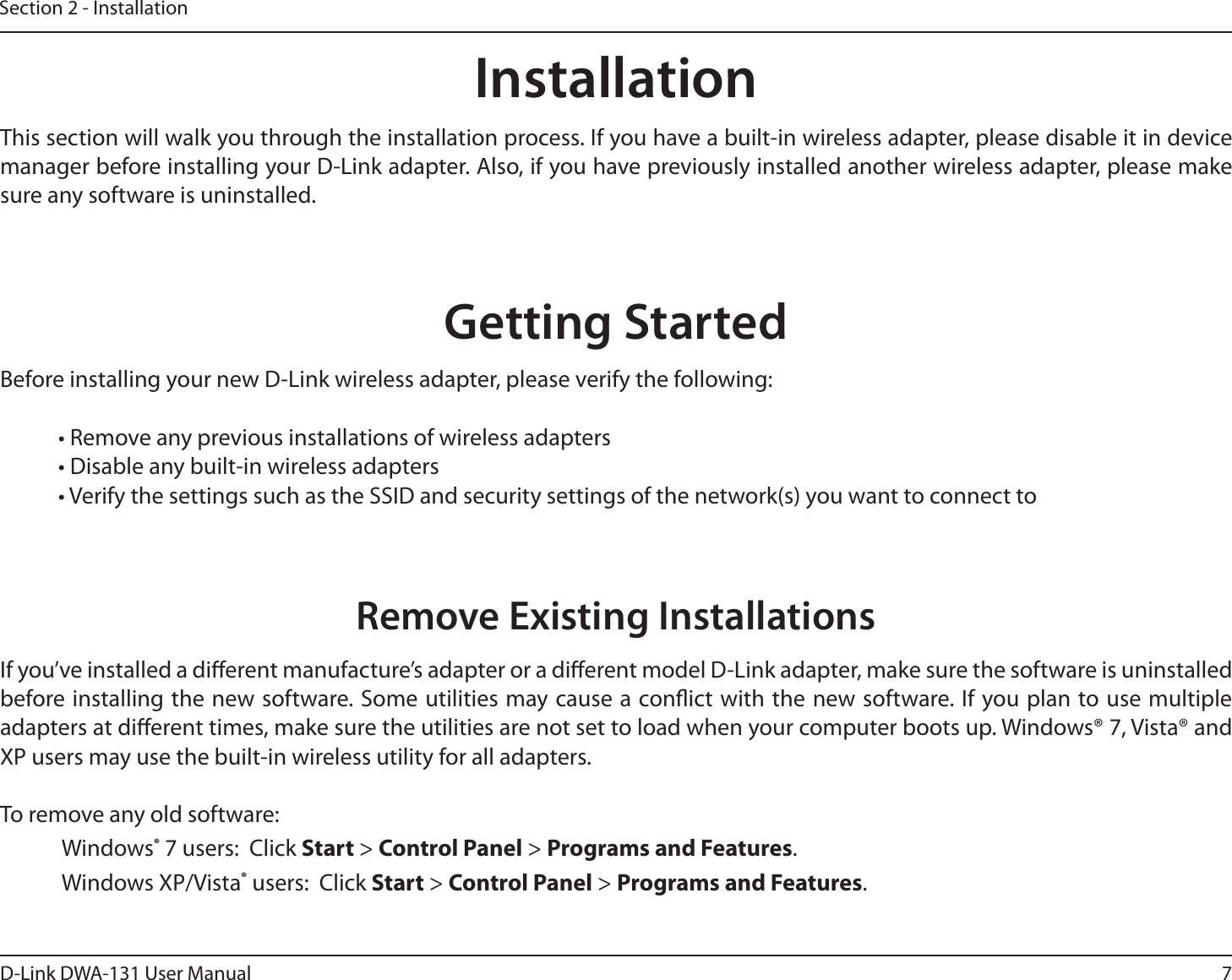 7D-Link DWA-131 User ManualSection 2 - InstallationGetting StartedInstallationThis section will walk you through the installation process. If you have a built-in wireless adapter, please disable it in device manager before installing your D-Link adapter. Also, if you have previously installed another wireless adapter, please make sure any software is uninstalled.Before installing your new D-Link wireless adapter, please verify the following:• Remove any previous installations of wireless adapters• Disable any built-in wireless adapters • Verify the settings such as the SSID and security settings of the network(s) you want to connect toRemove Existing InstallationsIf you’ve installed a dierent manufacture’s adapter or a dierent model D-Link adapter, make sure the software is uninstalled before installing the new software. Some utilities may cause a conict with the new software. If you plan to use multiple adapters at dierent times, make sure the utilities are not set to load when your computer boots up. Windows® 7, Vista® and XP users may use the built-in wireless utility for all adapters.To remove any old software: Windows® 7 users:  Click Start &gt; Control Panel &gt; Programs and Features. Windows XP/Vista® users:  Click Start &gt; Control Panel &gt; Programs and Features. 