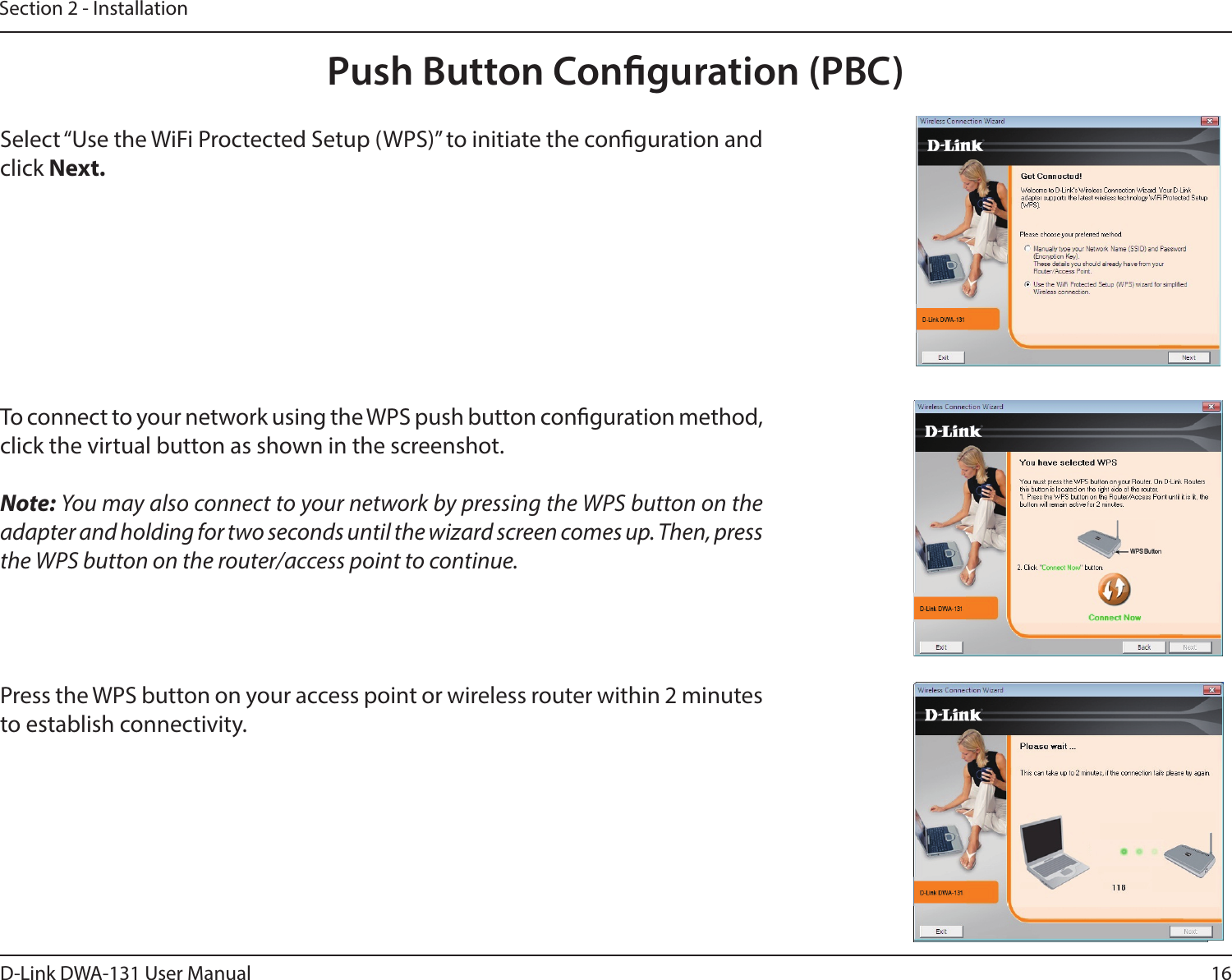 16D-Link DWA-131 User ManualSection 2 - InstallationPush Button Conguration (PBC)To connect to your network using the WPS push button conguration method, click the virtual button as shown in the screenshot. Note: You may also connect to your network by pressing the WPS button on the adapter and holding for two seconds until the wizard screen comes up. Then, press the WPS button on the router/access point to continue.  Press the WPS button on your access point or wireless router within 2 minutes to establish connectivity.  Select “Use the WiFi Proctected Setup (WPS)” to initiate the conguration and click Next.