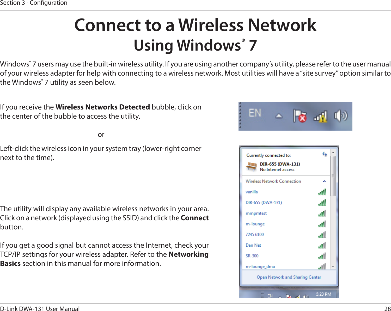 28D-Link DWA-131 User ManualSection 3 - CongurationConnect to a Wireless NetworkUsing Windows® 7Windows® 7 users may use the built-in wireless utility. If you are using another company’s utility, please refer to the user manual of your wireless adapter for help with connecting to a wireless network. Most utilities will have a “site survey” option similar to the Windows® 7 utility as seen below.Left-click the wireless icon in your system tray (lower-right corner next to the time).If you receive the Wireless Networks Detected bubble, click on the center of the bubble to access the utility.     orThe utility will display any available wireless networks in your area. Click on a network (displayed using the SSID) and click the Connect button.If you get a good signal but cannot access the Internet, check your TCP/IP settings for your wireless adapter. Refer to the Networking Basics section in this manual for more information.