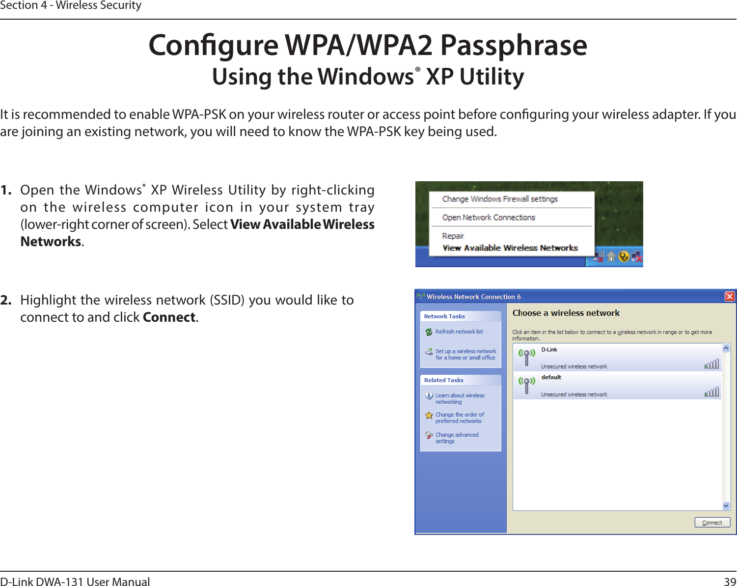 39D-Link DWA-131 User ManualSection 4 - Wireless SecurityCongure WPA/WPA2 PassphraseUsing the Windows® XP UtilityIt is recommended to enable WPA-PSK on your wireless router or access point before conguring your wireless adapter. If you are joining an existing network, you will need to know the WPA-PSK key being used.2.  Highlight the wireless network (SSID) you would like to connect to and click Connect.1.  Open the Windows® XP Wireless Utility by right-clicking on  the  wireless  computer  icon  in  your  system  tray  (lower-right corner of screen). Select View Available Wireless Networks. 