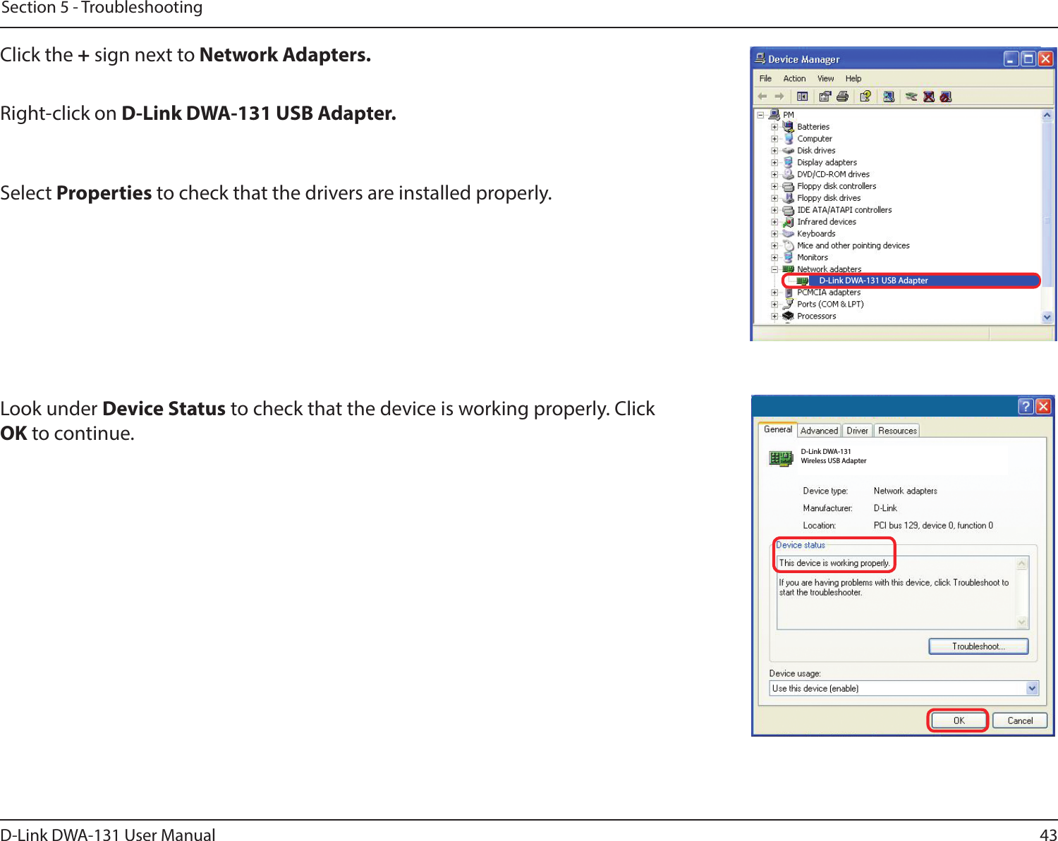 43D-Link DWA-131 User ManualSection 5 - TroubleshootingClick the + sign next to Network Adapters.Right-click on D-Link DWA-131 USB Adapter.Select Properties to check that the drivers are installed properly.Look under Device Status to check that the device is working properly. Click OK to continue.D-Link DWA-131 USB AdapterD-Link DWA-131 Wireless USB Adapter