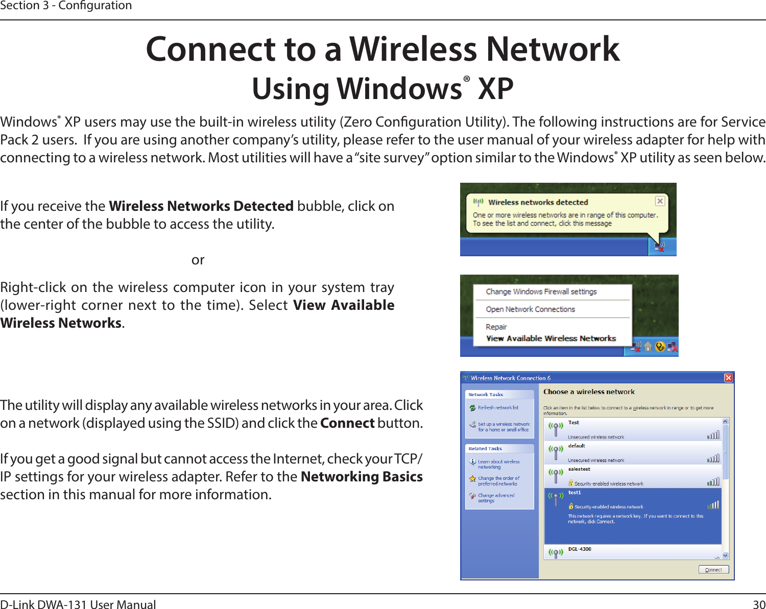 30D-Link DWA-131 User ManualSection 3 - CongurationConnect to a Wireless NetworkUsing Windows® XPWindows® XP users may use the built-in wireless utility (Zero Conguration Utility). The following instructions are for Service Pack 2 users.  If you are using another company’s utility, please refer to the user manual of your wireless adapter for help with connecting to a wireless network. Most utilities will have a “site survey” option similar to the Windows® XP utility as seen below.Right-click on the  wireless computer icon in your system tray (lower-right  corner next to the  time). Select View Available Wireless Networks.If you receive the Wireless Networks Detected bubble, click on the center of the bubble to access the utility.     orThe utility will display any available wireless networks in your area. Click on a network (displayed using the SSID) and click the Connect button.If you get a good signal but cannot access the Internet, check your TCP/IP settings for your wireless adapter. Refer to the Networking Basics section in this manual for more information.
