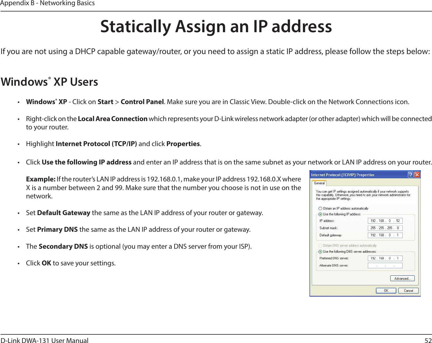 52D-Link DWA-131 User ManualAppendix B - Networking BasicsStatically Assign an IP addressIf you are not using a DHCP capable gateway/router, or you need to assign a static IP address, please follow the steps below:Windows® XP Users•  Windows® XP - Click on Start &gt; Control Panel. Make sure you are in Classic View. Double-click on the Network Connections icon.•  Right-click on the Local Area Connection which represents your D-Link wireless network adapter (or other adapter) which will be connected to your router.•  Highlight Internet Protocol (TCP/IP) and click Properties.•  Click Use the following IP address and enter an IP address that is on the same subnet as your network or LAN IP address on your router. Example: If the router’s LAN IP address is 192.168.0.1, make your IP address 192.168.0.X where X is a number between 2 and 99. Make sure that the number you choose is not in use on the network. •  Set Default Gateway the same as the LAN IP address of your router or gateway.•  Set Primary DNS the same as the LAN IP address of your router or gateway. •  The Secondary DNS is optional (you may enter a DNS server from your ISP).•  Click OK to save your settings.