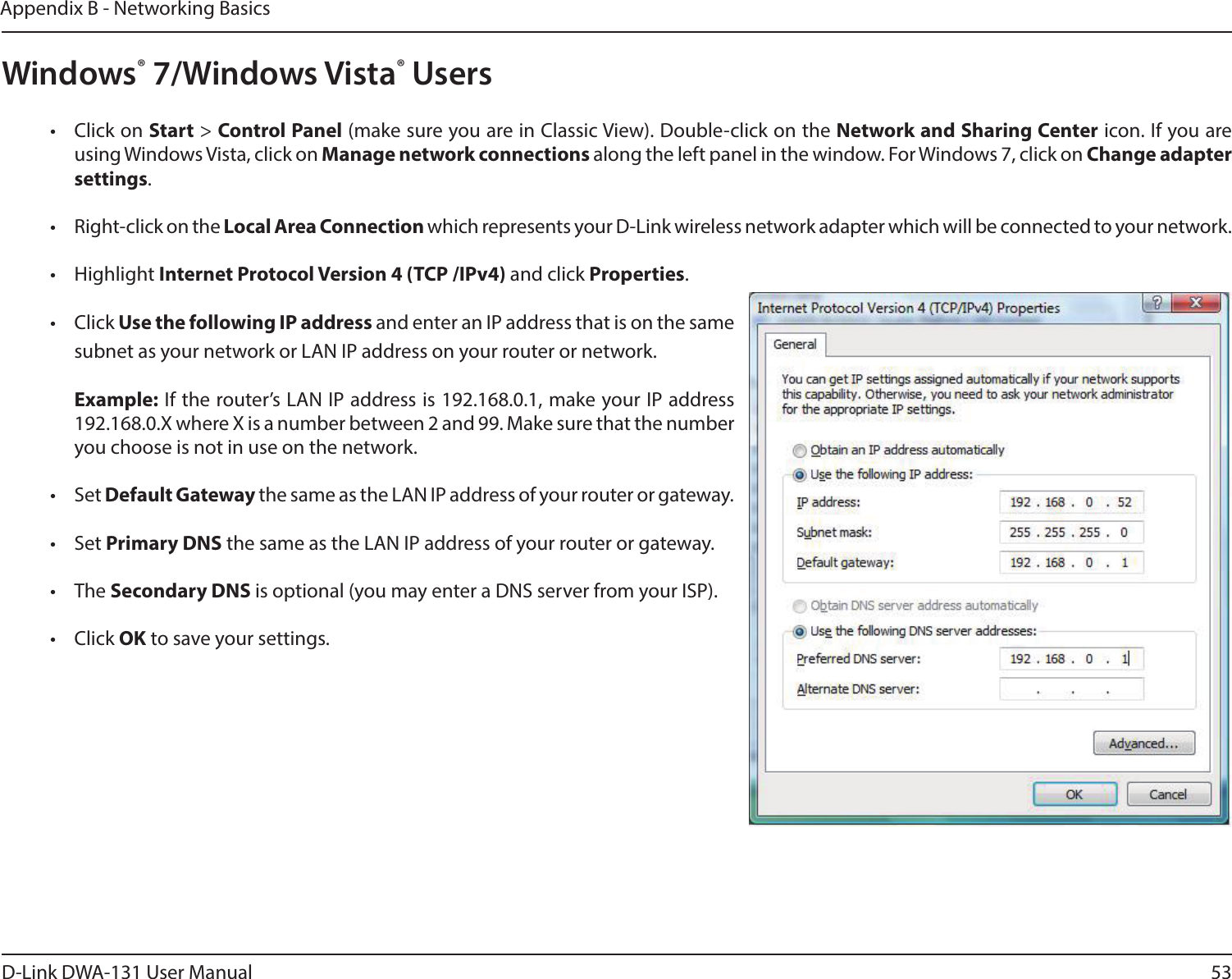 53D-Link DWA-131 User ManualAppendix B - Networking BasicsWindows® 7/Windows Vista® Users•  Click on Start &gt; Control Panel (make sure you are in Classic View). Double-click on the Network and Sharing Center icon. If you are using Windows Vista, click on Manage network connections along the left panel in the window. For Windows 7, click on Change adapter settings.•  Right-click on the Local Area Connection which represents your D-Link wireless network adapter which will be connected to your network.•  Highlight Internet Protocol Version 4 (TCP /IPv4) and click Properties.•  Click Use the following IP address and enter an IP address that is on the same subnet as your network or LAN IP address on your router or network. Example: If the router’s LAN IP address is 192.168.0.1, make your IP address 192.168.0.X where X is a number between 2 and 99. Make sure that the number you choose is not in use on the network. •  Set Default Gateway the same as the LAN IP address of your router or gateway.•  Set Primary DNS the same as the LAN IP address of your router or gateway. •  The Secondary DNS is optional (you may enter a DNS server from your ISP).•  Click OK to save your settings.