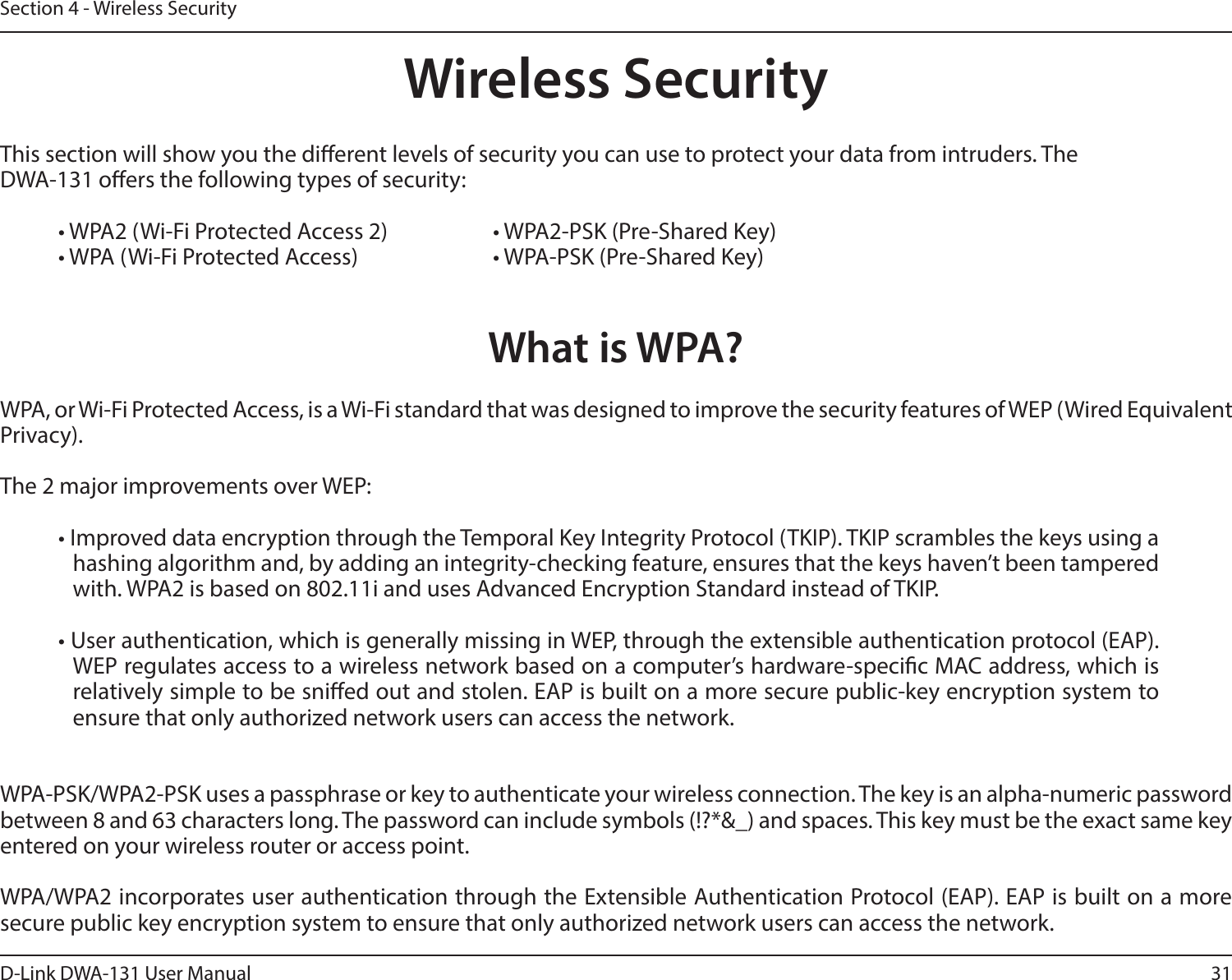 31D-Link DWA-131 User ManualSection 4 - Wireless SecurityWireless SecurityThis section will show you the dierent levels of security you can use to protect your data from intruders. The DWA-131 oers the following types of security:• WPA2 (Wi-Fi Protected Access 2)     • WPA2-PSK (Pre-Shared Key)• WPA (Wi-Fi Protected Access)      • WPA-PSK (Pre-Shared Key)What is WPA?WPA, or Wi-Fi Protected Access, is a Wi-Fi standard that was designed to improve the security features of WEP (Wired Equivalent Privacy).  The 2 major improvements over WEP: • Improved data encryption through the Temporal Key Integrity Protocol (TKIP). TKIP scrambles the keys using a hashing algorithm and, by adding an integrity-checking feature, ensures that the keys haven’t been tampered with. WPA2 is based on 802.11i and uses Advanced Encryption Standard instead of TKIP.• User authentication, which is generally missing in WEP, through the extensible authentication protocol (EAP). WEP regulates access to a wireless network based on a computer’s hardware-specic MAC address, which is relatively simple to be snied out and stolen. EAP is built on a more secure public-key encryption system to ensure that only authorized network users can access the network.WPA-PSK/WPA2-PSK uses a passphrase or key to authenticate your wireless connection. The key is an alpha-numeric password between 8 and 63 characters long. The password can include symbols (!?*&amp;_) and spaces. This key must be the exact same key entered on your wireless router or access point.WPA/WPA2 incorporates user authentication through the Extensible Authentication Protocol (EAP). EAP is built on a more secure public key encryption system to ensure that only authorized network users can access the network.