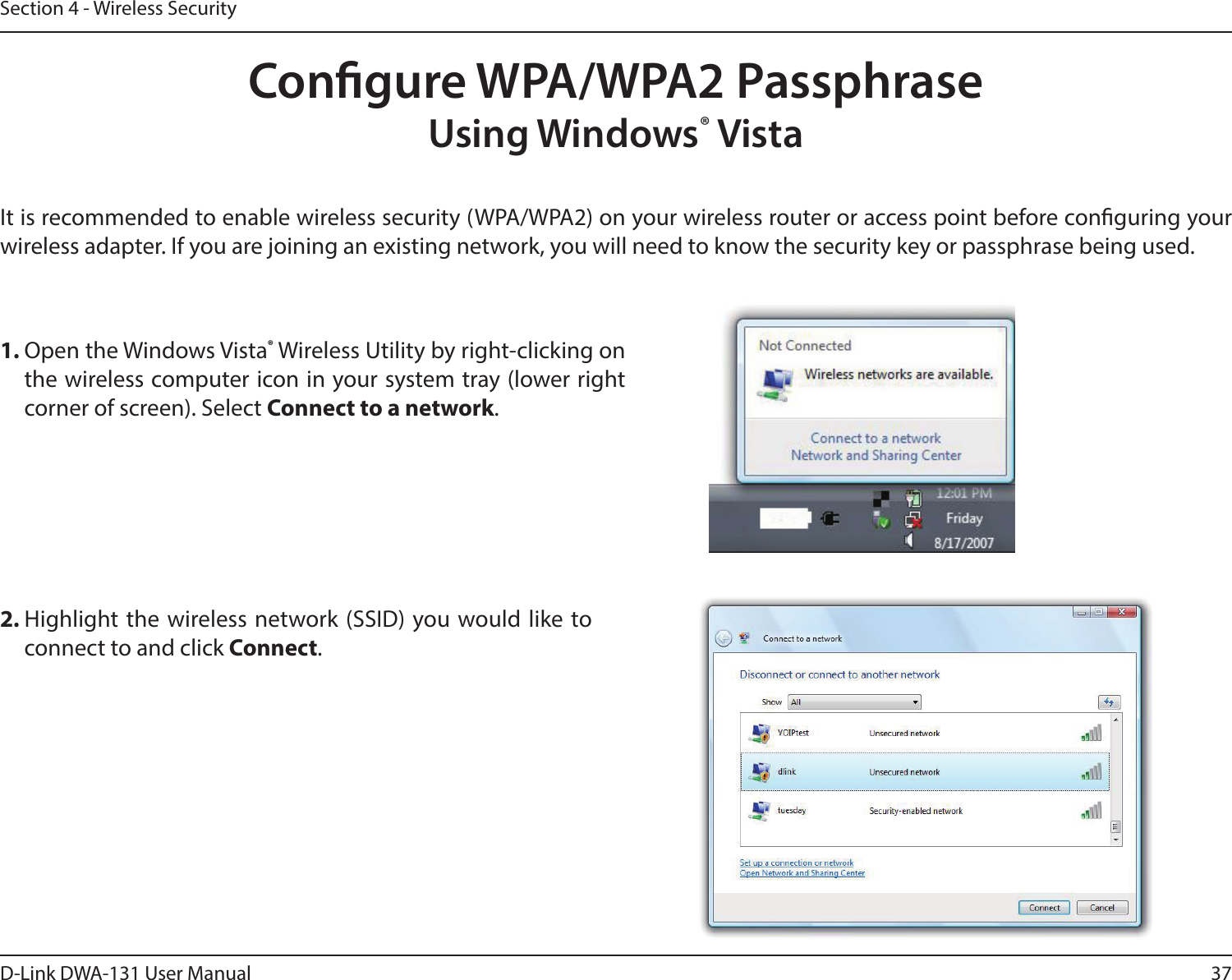 37D-Link DWA-131 User ManualSection 4 - Wireless SecurityCongure WPA/WPA2 PassphraseUsing Windows® VistaIt is recommended to enable wireless security (WPA/WPA2) on your wireless router or access point before conguring your wireless adapter. If you are joining an existing network, you will need to know the security key or passphrase being used.2. Highlight the  wireless network (SSID) you would like  to connect to and click Connect.1. Open the Windows Vista® Wireless Utility by right-clicking on the wireless computer icon in your system tray (lower right corner of screen). Select Connect to a network. 