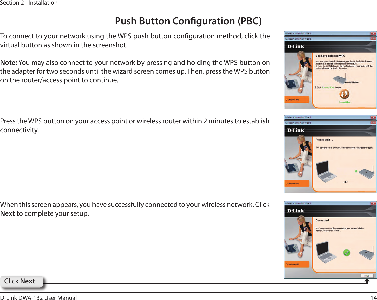 14D-Link DWA-132 User ManualSection 2 - InstallationTo connect to your network using the WPS push button conguration method, click the virtual button as shown in the screenshot. Note: You may also connect to your network by pressing and holding the WPS button on the adapter for two seconds until the wizard screen comes up. Then, press the WPS button on the router/access point to continue.  Press the WPS button on your access point or wireless router within 2 minutes to establish connectivity.  When this screen appears, you have successfully connected to your wireless network. Click Next to complete your setup.Click NextPush Button Conguration (PBC)