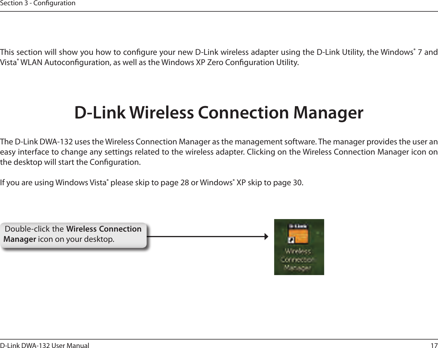 17D-Link DWA-132 User ManualSection 3 - CongurationThis section will show you how to congure your new D-Link wireless adapter using the D-Link Utility, the Windows® 7 and Vista® WLAN Autoconguration, as well as the Windows XP Zero Conguration Utility.D-Link Wireless Connection ManagerThe D-Link DWA-132 uses the Wireless Connection Manager as the management software. The manager provides the user an easy interface to change any settings related to the wireless adapter. Clicking on the Wireless Connection Manager icon on the desktop will start the Conguration.If you are using Windows Vista® please skip to page 28 or Windows® XP skip to page 30.Double-click the Wireless Connection Manager icon on your desktop.