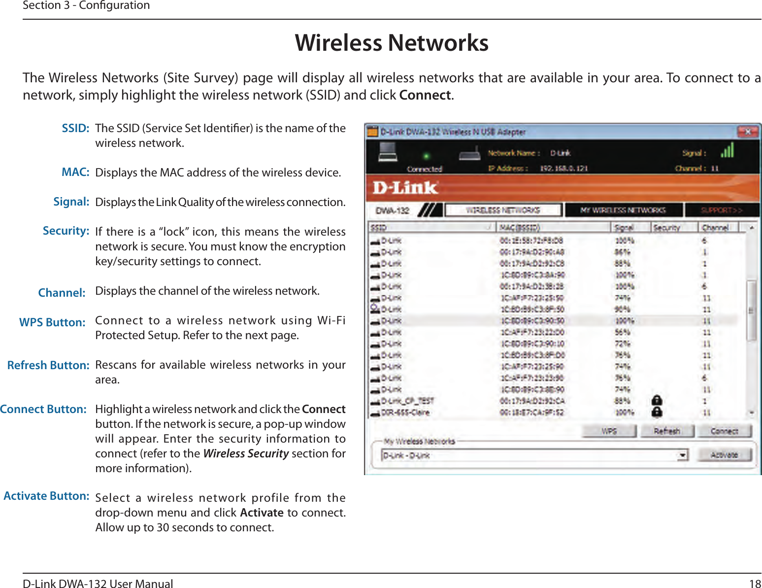 18D-Link DWA-132 User ManualSection 3 - CongurationWireless NetworksThe SSID (Service Set Identier) is the name of the wireless network.Displays the MAC address of the wireless device.Displays the Link Quality of the wireless connection. If there is  a “lock” icon, this means  the wireless network is secure. You must know the encryption key/security settings to connect.Displays the channel of the wireless network.Connect  to a  wireless  network  using Wi-Fi Protected Setup. Refer to the next page.Rescans for available wireless networks in  your area.Highlight a wireless network and click the Connect button. If the network is secure, a pop-up window will appear.  Enter the security information to connect (refer to the Wireless Security section for more information).Select  a  wireless  network  profile  from the  drop-down menu and click Activate to connect. Allow up to 30 seconds to connect.MAC:SSID:Channel:Signal:Security:Refresh Button:Connect Button:Activate Button:The Wireless Networks (Site Survey) page will display all wireless networks that are available in your area. To connect to a network, simply highlight the wireless network (SSID) and click Connect.WPS Button: