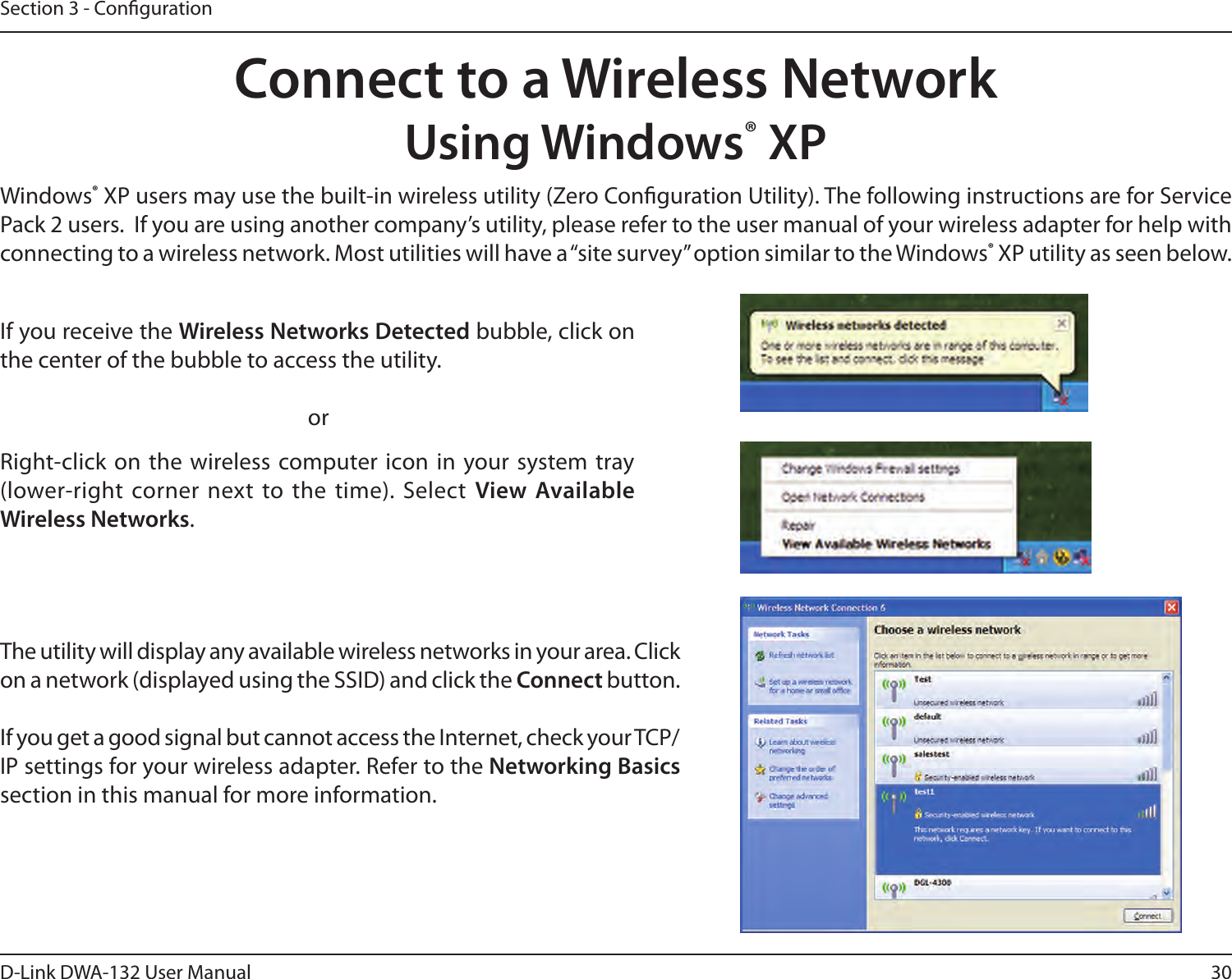 30D-Link DWA-132 User ManualSection 3 - CongurationConnect to a Wireless NetworkUsing Windows® XPWindows® XP users may use the built-in wireless utility (Zero Conguration Utility). The following instructions are for Service Pack 2 users.  If you are using another company’s utility, please refer to the user manual of your wireless adapter for help with connecting to a wireless network. Most utilities will have a “site survey” option similar to the Windows® XP utility as seen below.Right-click on  the  wireless computer icon in  your system tray (lower-right corner next to the time). Select  View Available Wireless Networks.If you receive the Wireless Networks Detected bubble, click on the center of the bubble to access the utility.     orThe utility will display any available wireless networks in your area. Click on a network (displayed using the SSID) and click the Connect button.If you get a good signal but cannot access the Internet, check your TCP/IP settings for your wireless adapter. Refer to the Networking Basics section in this manual for more information.