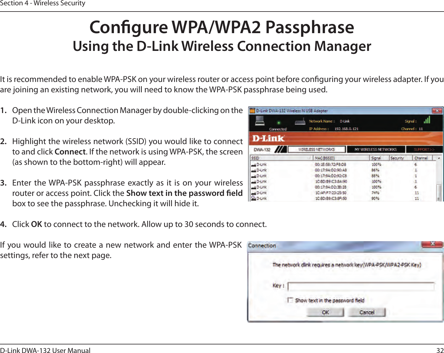 32D-Link DWA-132 User ManualSection 4 - Wireless SecurityCongure WPA/WPA2 PassphraseUsing the D-Link Wireless Connection ManagerIt is recommended to enable WPA-PSK on your wireless router or access point before conguring your wireless adapter. If you are joining an existing network, you will need to know the WPA-PSK passphrase being used.1.  Open the Wireless Connection Manager by double-clicking on the D-Link icon on your desktop. 2.  Highlight the wireless network (SSID) you would like to connect to and click Connect. If the network is using WPA-PSK, the screen (as shown to the bottom-right) will appear. 3.  Enter  the WPA-PSK passphrase exactly  as  it  is on your wireless router or access point. Click the Show text in the password eld box to see the passphrase. Unchecking it will hide it.4.  Click OK to connect to the network. Allow up to 30 seconds to connect.If you would like to create a new network and enter the WPA-PSK settings, refer to the next page.