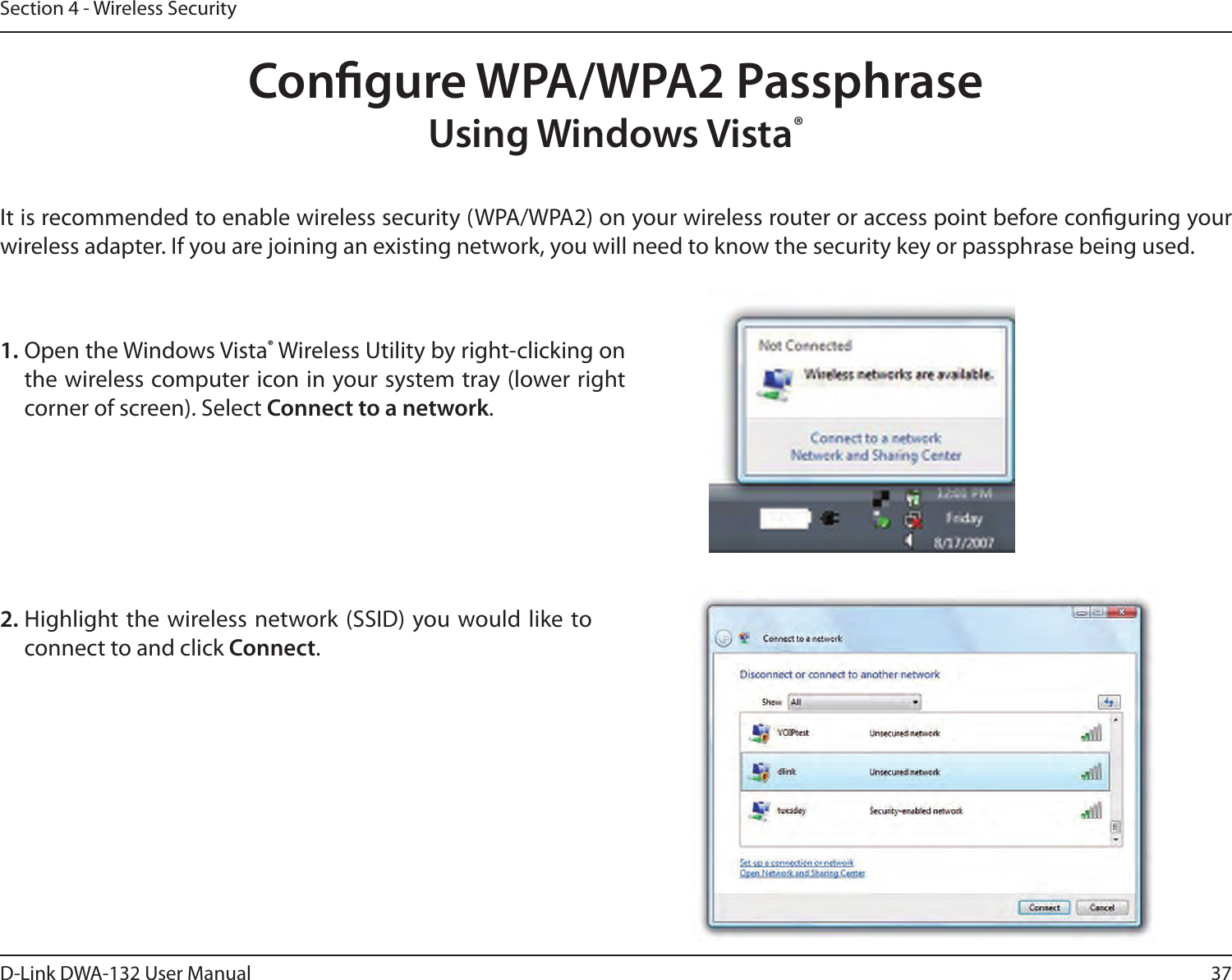 37D-Link DWA-132 User ManualSection 4 - Wireless SecurityCongure WPA/WPA2 PassphraseUsing Windows Vista®It is recommended to enable wireless security (WPA/WPA2) on your wireless router or access point before conguring your wireless adapter. If you are joining an existing network, you will need to know the security key or passphrase being used.2. Highlight the  wireless network (SSID) you would like to connect to and click Connect.1. Open the Windows Vista® Wireless Utility by right-clicking on the wireless computer icon in your system tray (lower right corner of screen). Select Connect to a network. 