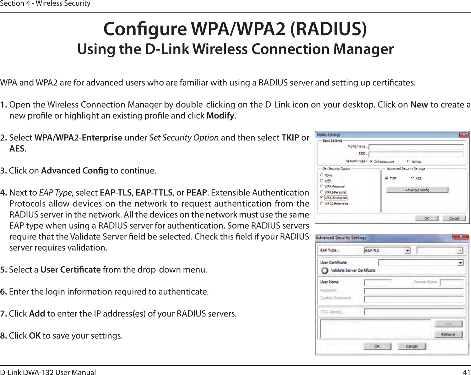 41D-Link DWA-132 User ManualSection 4 - Wireless SecurityCongure WPA/WPA2 (RADIUS)Using the D-Link Wireless Connection ManagerWPA and WPA2 are for advanced users who are familiar with using a RADIUS server and setting up certicates.1. Open the Wireless Connection Manager by double-clicking on the D-Link icon on your desktop. Click on New to create a new prole or highlight an existing prole and click Modify. 2. Select WPA/WPA2-Enterprise under Set Security Option and then select TKIP or AES.3. Click on Advanced Cong to continue.4. Next to EAP Type, select EAP-TLS, EAP-TTLS, or PEAP. Extensible Authentication Protocols allow devices on  the  network to request authentication from the RADIUS server in the network. All the devices on the network must use the same EAP type when using a RADIUS server for authentication. Some RADIUS servers require that the Validate Server eld be selected. Check this eld if your RADIUS server requires validation.5. Select a User Certicate from the drop-down menu.6. Enter the login information required to authenticate.7. Click Add to enter the IP address(es) of your RADIUS servers.8. Click OK to save your settings.