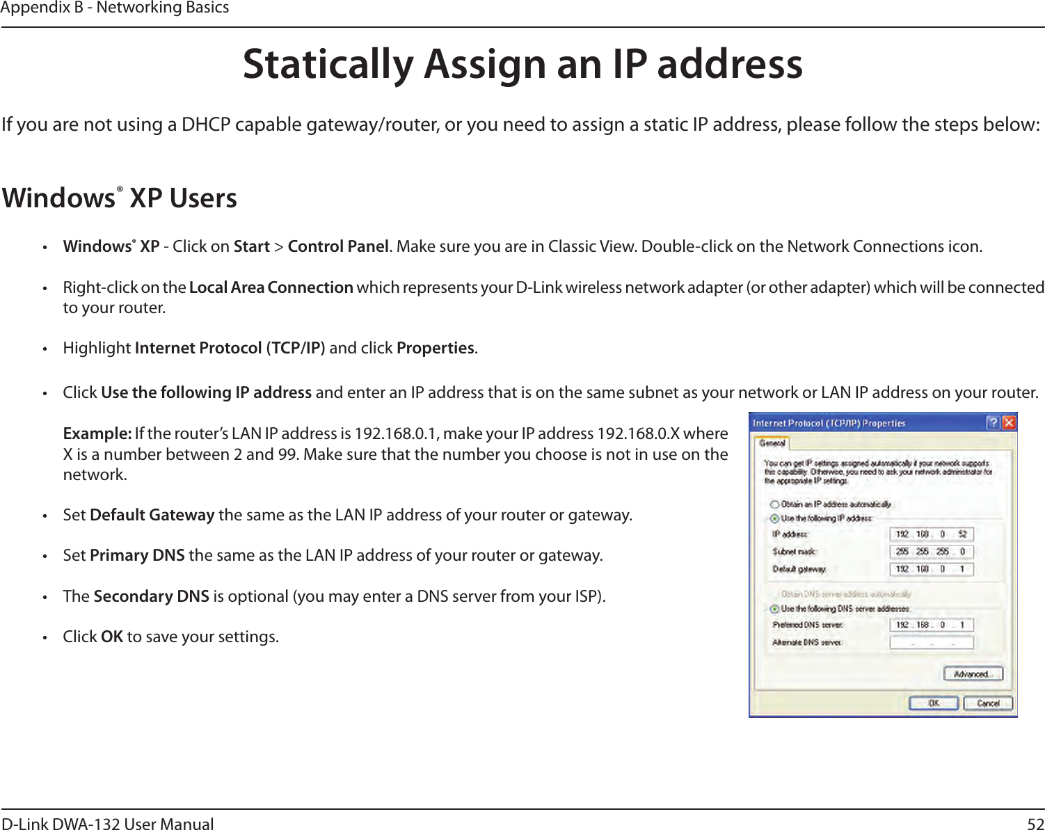 52D-Link DWA-132 User ManualAppendix B - Networking BasicsStatically Assign an IP addressIf you are not using a DHCP capable gateway/router, or you need to assign a static IP address, please follow the steps below:Windows® XP Users•  Windows® XP - Click on Start &gt; Control Panel. Make sure you are in Classic View. Double-click on the Network Connections icon.•  Right-click on the Local Area Connection which represents your D-Link wireless network adapter (or other adapter) which will be connected to your router.•  Highlight Internet Protocol (TCP/IP) and click Properties.•  Click Use the following IP address and enter an IP address that is on the same subnet as your network or LAN IP address on your router. Example: If the router’s LAN IP address is 192.168.0.1, make your IP address 192.168.0.X where X is a number between 2 and 99. Make sure that the number you choose is not in use on the network. •  Set Default Gateway the same as the LAN IP address of your router or gateway.•  Set Primary DNS the same as the LAN IP address of your router or gateway. •  The Secondary DNS is optional (you may enter a DNS server from your ISP).•  Click OK to save your settings.