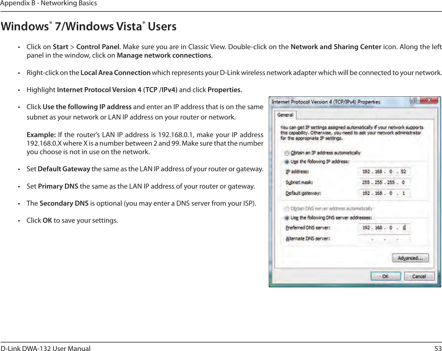 53D-Link DWA-132 User ManualAppendix B - Networking BasicsWindows® 7/Windows Vista® Users•  Click on Start &gt; Control Panel. Make sure you are in Classic View. Double-click on the Network and Sharing Center icon. Along the left panel in the window, click on Manage network connections.•  Right-click on the Local Area Connection which represents your D-Link wireless network adapter which will be connected to your network.•  Highlight Internet Protocol Version 4 (TCP /IPv4) and click Properties.•  Click Use the following IP address and enter an IP address that is on the same subnet as your network or LAN IP address on your router or network. Example: If the router’s LAN IP address is 192.168.0.1, make your IP address 192.168.0.X where X is a number between 2 and 99. Make sure that the number you choose is not in use on the network. •  Set Default Gateway the same as the LAN IP address of your router or gateway.•  Set Primary DNS the same as the LAN IP address of your router or gateway. •  The Secondary DNS is optional (you may enter a DNS server from your ISP).•  Click OK to save your settings.
