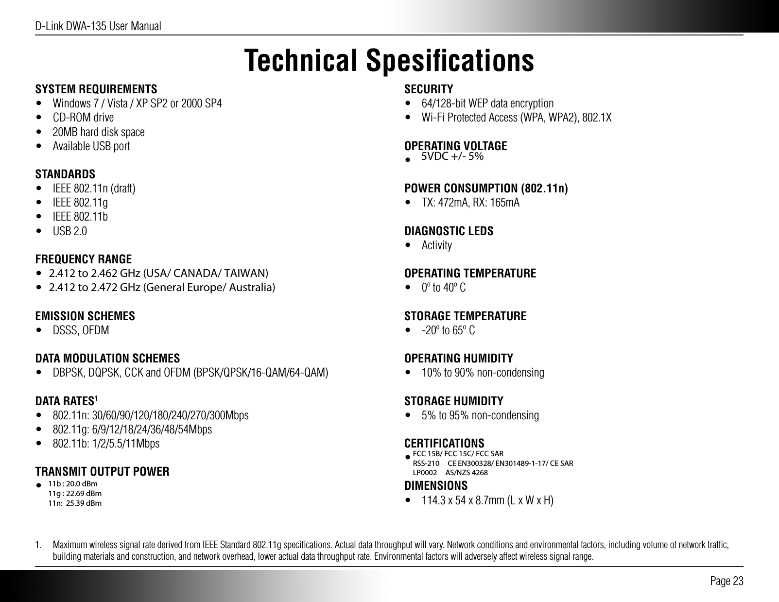 D-Link DWA-135 User Manual Page 23Technical SpesiﬁcationsSYSTEM REQUIREMENTS•  Windows 7 / Vista / XP SP2 or 2000 SP4• CD-ROM drive•  20MB hard disk space•  Available USB portSTANDARDS•  IEEE 802.11n (draft)• IEEE 802.11g• IEEE 802.11b• USB 2.0FREQUENCY RANGE•  2.412 to 2.462 GHz (North America)•  2.412 to 2.472 GHz (General Europe)EMISSION SCHEMES• DSSS, OFDMDATA MODULATION SCHEMES•  DBPSK, DQPSK, CCK and OFDM (BPSK/QPSK/16-QAM/64-QAM)DATA RATES1• 802.11n: 30/60/90/120/180/240/270/300Mbps• 802.11g: 6/9/12/18/24/36/48/54Mbps• 802.11b: 1/2/5.5/11MbpsTRANSMIT OUTPUT POWER•  14dbm (802.11 g/n), 18dbm (802.11 b)SECURITY•  64/128-bit WEP data encryption•  Wi-Fi Protected Access (WPA, WPA2), 802.1XOPERATING VOLTAGE•  5VDC +/- 10%POWER CONSUMPTION (802.11n)•  TX: 472mA, RX: 165mADIAGNOSTIC LEDS• ActivityOPERATING TEMPERATURE•  0º to 40º CSTORAGE TEMPERATURE•  -20º to 65º COPERATING HUMIDITY•  10% to 90% non-condensingSTORAGE HUMIDITY•  5% to 95% non-condensingCERTIFICATIONS•  FCC Class B, CE, C-Tick, ICDIMENSIONS•  114.3 x 54 x 8.7mm (L x W x H)1.  Maximum wireless signal rate derived from IEEE Standard 802.11g speciﬁcations. Actual data throughput will vary. Network conditions and environmental factors, including volume of network trafﬁc, building materials and construction, and network overhead, lower actual data throughput rate. Environmental factors will adversely affect wireless signal range.FCC 15B/ FCC 15C/ FCC SAR RSS-210     CE EN300328/ EN301489-1-17/ CE SAR  LP0002     AS/NZS 4268 5VDC +/- 5% 11b : 21.0 dBm 11g : 25.9 dBm 802.11n (20MHz): 28.5 dBm 802.11n (40MHz): 26.9 dBm2.412 to 2.462 GHz (USA/ CANADA/ TAIWAN) 2.412 to 2.472 GHz (General Europe/ Australia)11b : 20.0 dBm 11g : 22.69 dBm 11n:  25.39 dBm 