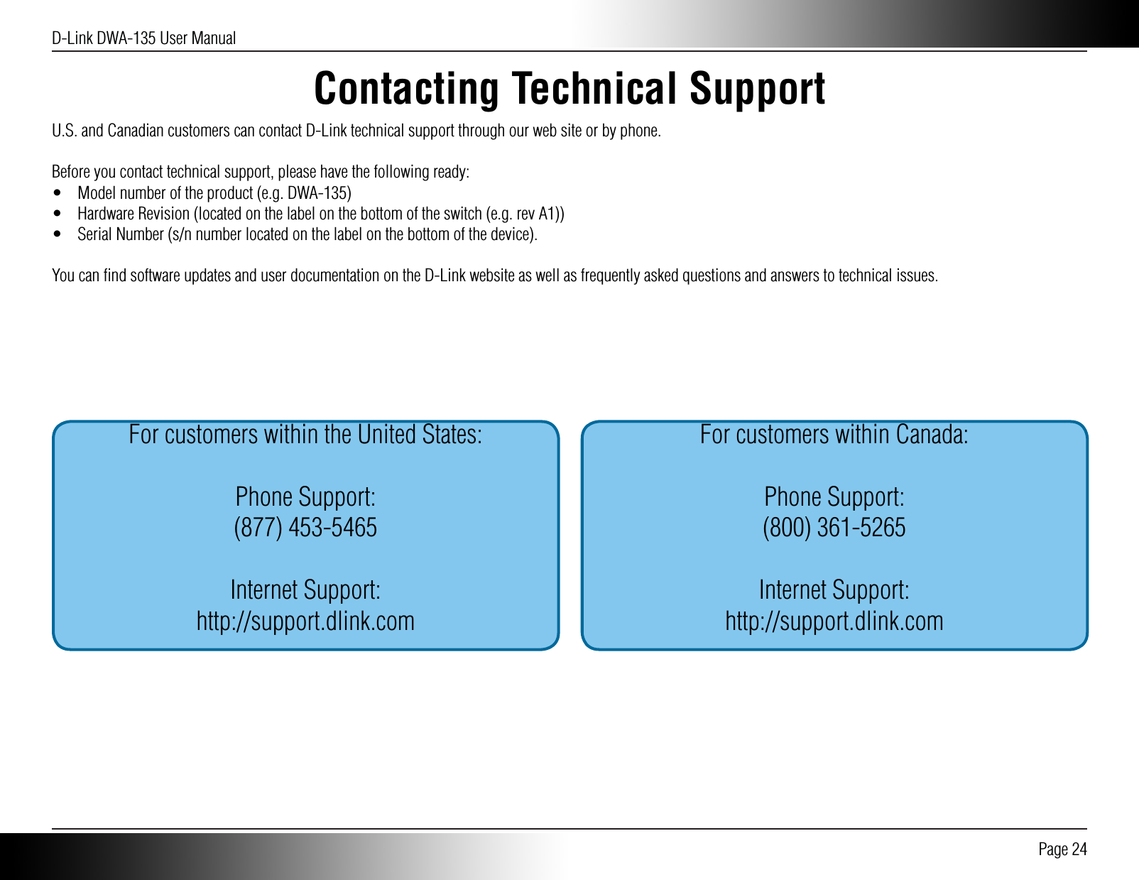 D-Link DWA-135 User Manual Page 24Contacting Technical SupportU.S. and Canadian customers can contact D-Link technical support through our web site or by phone.Before you contact technical support, please have the following ready:•  Model number of the product (e.g. DWA-135)•  Hardware Revision (located on the label on the bottom of the switch (e.g. rev A1))•  Serial Number (s/n number located on the label on the bottom of the device).You can ﬁnd software updates and user documentation on the D-Link website as well as frequently asked questions and answers to technical issues.For customers within the United States:Phone Support:(877) 453-5465Internet Support:http://support.dlink.comFor customers within Canada:Phone Support:(800) 361-5265Internet Support:http://support.dlink.com