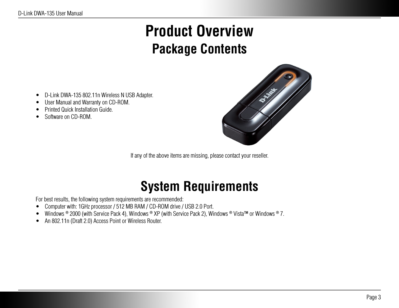 D-Link DWA-135 User Manual Page 3Product OverviewPackage Contents•  D-Link DWA-135 802.11n Wireless N USB Adapter.•  User Manual and Warranty on CD-ROM.•  Printed Quick Installation Guide.•  Software on CD-ROM.If any of the above items are missing, please contact your reseller.System RequirementsFor best results, the following system requirements are recommended:•  Computer with: 1GHz processor / 512 MB RAM / CD-ROM drive / USB 2.0 Port.• Windows ® 2000 (with Service Pack 4), Windows ® XP (with Service Pack 2), Windows ® Vista™ or Windows ® 7.•  An 802.11n (Draft 2.0) Access Point or Wireless Router.