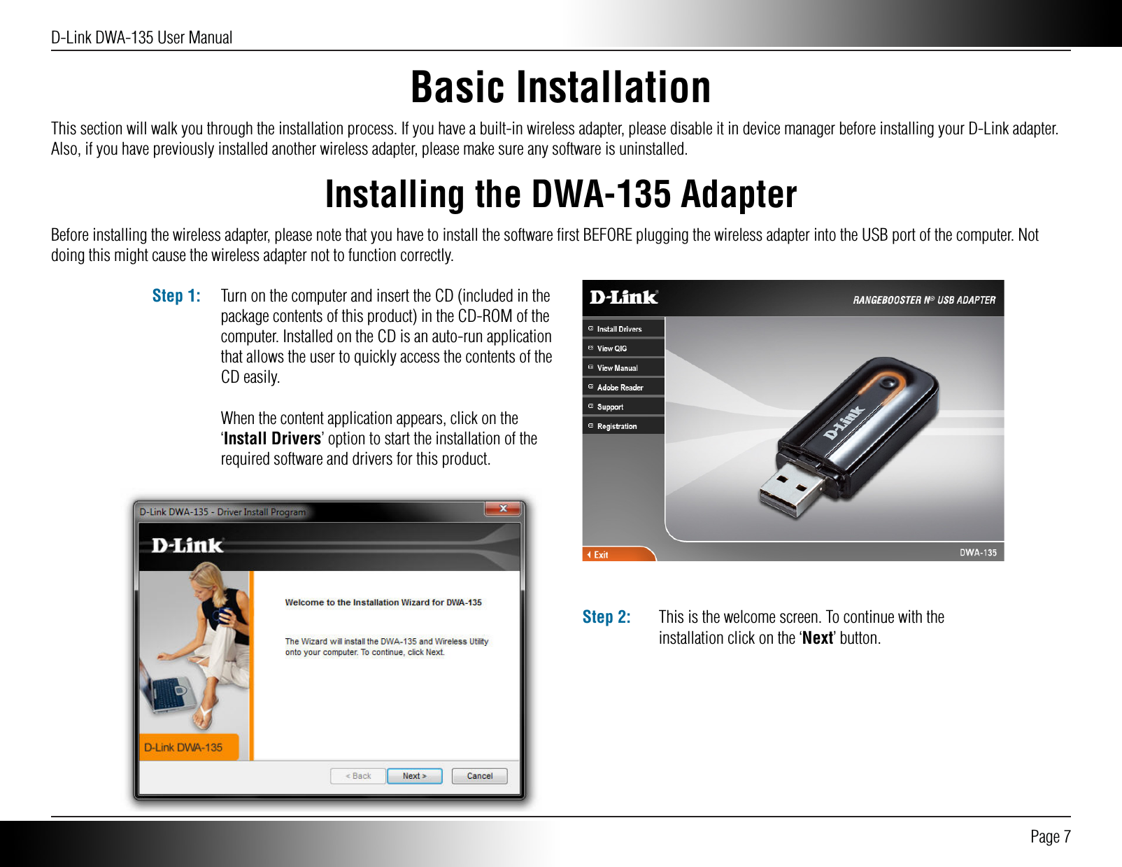 D-Link DWA-135 User Manual Page 7Basic InstallationInstalling the DWA-135 AdapterThis section will walk you through the installation process. If you have a built-in wireless adapter, please disable it in device manager before installing your D-Link adapter. Also, if you have previously installed another wireless adapter, please make sure any software is uninstalled.Before installing the wireless adapter, please note that you have to install the software ﬁrst BEFORE plugging the wireless adapter into the USB port of the computer. Not doing this might cause the wireless adapter not to function correctly. Turn on the computer and insert the CD (included in the package contents of this product) in the CD-ROM of the computer. Installed on the CD is an auto-run application that allows the user to quickly access the contents of the CD easily.When the content application appears, click on the ‘Install Drivers’ option to start the installation of the required software and drivers for this product.Step 1:This is the welcome screen. To continue with the installation click on the ‘Next’ button.Step 2:
