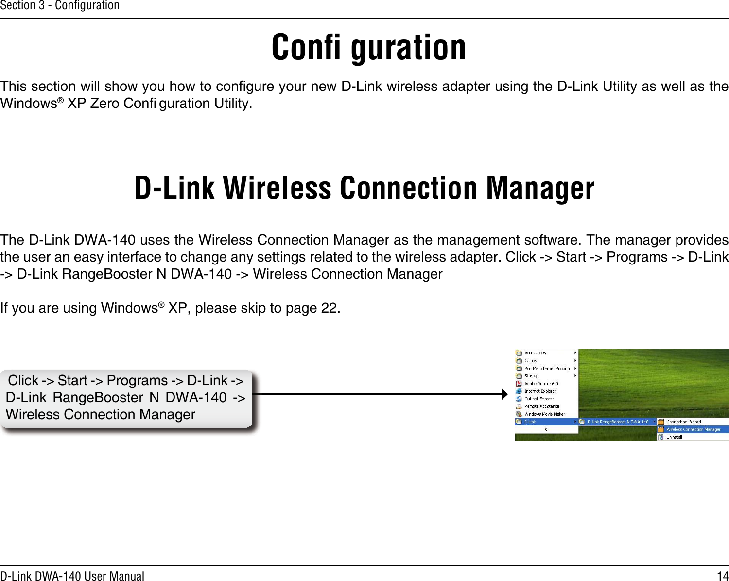 14D-Link DWA-140 User ManualSection 3 - ConﬁgurationConﬁ gurationThis section will show you how to conﬁgure your new D-Link wireless adapter using the D-Link Utility as well as the Windows® XP Zero Conﬁ guration Utility.D-Link Wireless Connection ManagerThe D-Link DWA-140 uses the Wireless Connection Manager as the management software. The manager provides the user an easy interface to change any settings related to the wireless adapter. Click -&gt; Start -&gt; Programs -&gt; D-Link -&gt; D-Link RangeBooster N DWA-140 -&gt; Wireless Connection ManagerIf you are using Windows® XP, please skip to page 22.Click -&gt; Start -&gt; Programs -&gt; D-Link -&gt; D-Link  RangeBooster  N  DWA-140  -&gt; Wireless Connection Manager