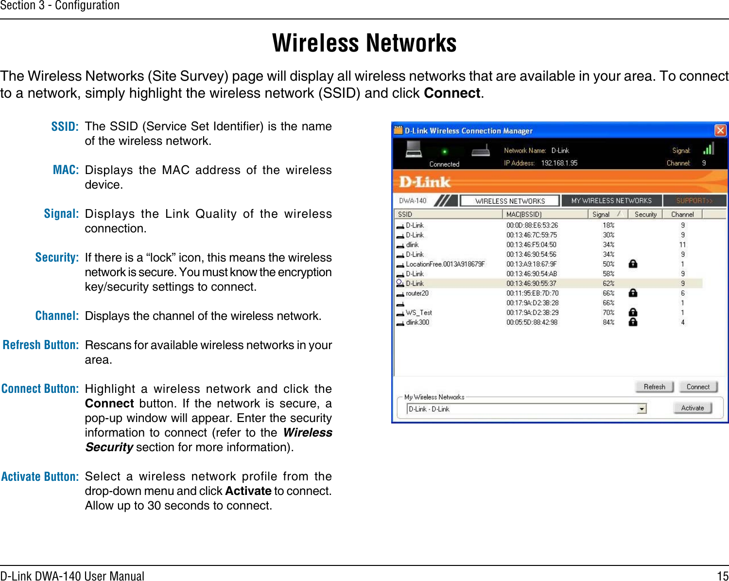 15D-Link DWA-140 User ManualSection 3 - ConﬁgurationWireless NetworksThe SSID (Service Set Identier) is the name of the wireless network.Displays  the  MAC  address  of  the  wireless device.Displays  the  Link  Quality  of  the  wireless connection. If there is a “lock” icon, this means the wireless network is secure. You must know the encryption key/security settings to connect.Displays the channel of the wireless network.Rescans for available wireless networks in your area.Highlight  a  wireless  network  and  click  the Connect  button.  If  the  network  is  secure,  a pop-up window will appear. Enter the security information to  connect (refer to the  Wireless Security section for more information).Select  a  wireless  network  profile  from  the  drop-down menu and click Activate to connect. Allow up to 30 seconds to connect.MAC:SSID:Channel:Signal:Security:Refresh Button:Connect Button:Activate Button:The Wireless Networks (Site Survey) page will display all wireless networks that are available in your area. To connect to a network, simply highlight the wireless network (SSID) and click Connect.