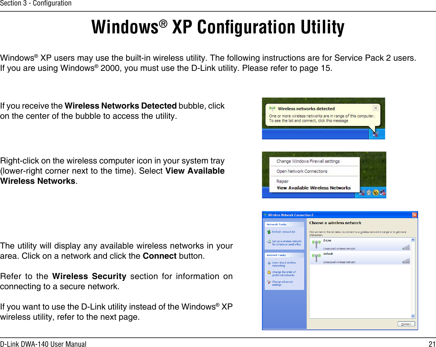 21D-Link DWA-140 User ManualSection 3 - ConﬁgurationWindows® XP Conﬁguration UtilityWindows® XP users may use the built-in wireless utility. The following instructions are for Service Pack 2 users. If you are using Windows® 2000, you must use the D-Link utility. Please refer to page 15.Right-click on the wireless computer icon in your system tray (lower-right corner next to the time). Select View Available Wireless Networks.If you receive the Wireless Networks Detected bubble, click on the center of the bubble to access the utility.The utility will display any available wireless networks in your area. Click on a network and click the Connect button.Refer  to  the  Wireless  Security  section  for  information  on connecting to a secure network.If you want to use the D-Link utility instead of the Windows® XP wireless utility, refer to the next page.
