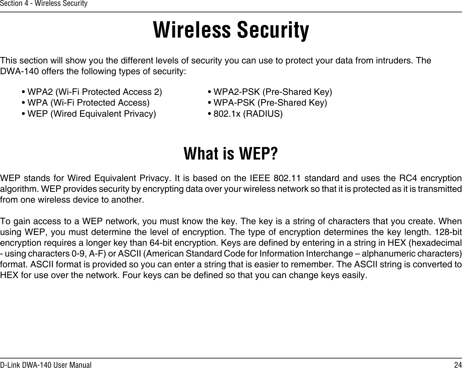 24D-Link DWA-140 User ManualSection 4 - Wireless SecurityWireless SecurityThis section will show you the different levels of security you can use to protect your data from intruders. The DWA-140 offers the following types of security:• WPA2 (Wi-Fi Protected Access 2)     • WPA2-PSK (Pre-Shared Key)• WPA (Wi-Fi Protected Access)      • WPA-PSK (Pre-Shared Key)• WEP (Wired Equivalent Privacy)      • 802.1x (RADIUS)What is WEP?WEP stands for Wired Equivalent Privacy. It is based on the IEEE 802.11 standard and uses the RC4 encryption algorithm. WEP provides security by encrypting data over your wireless network so that it is protected as it is transmitted from one wireless device to another.To gain access to a WEP network, you must know the key. The key is a string of characters that you create. When using WEP, you must determine the level of encryption. The type of encryption determines the key length. 128-bit encryption requires a longer key than 64-bit encryption. Keys are dened by entering in a string in HEX (hexadecimal - using characters 0-9, A-F) or ASCII (American Standard Code for Information Interchange – alphanumeric characters) format. ASCII format is provided so you can enter a string that is easier to remember. The ASCII string is converted to HEX for use over the network. Four keys can be dened so that you can change keys easily.