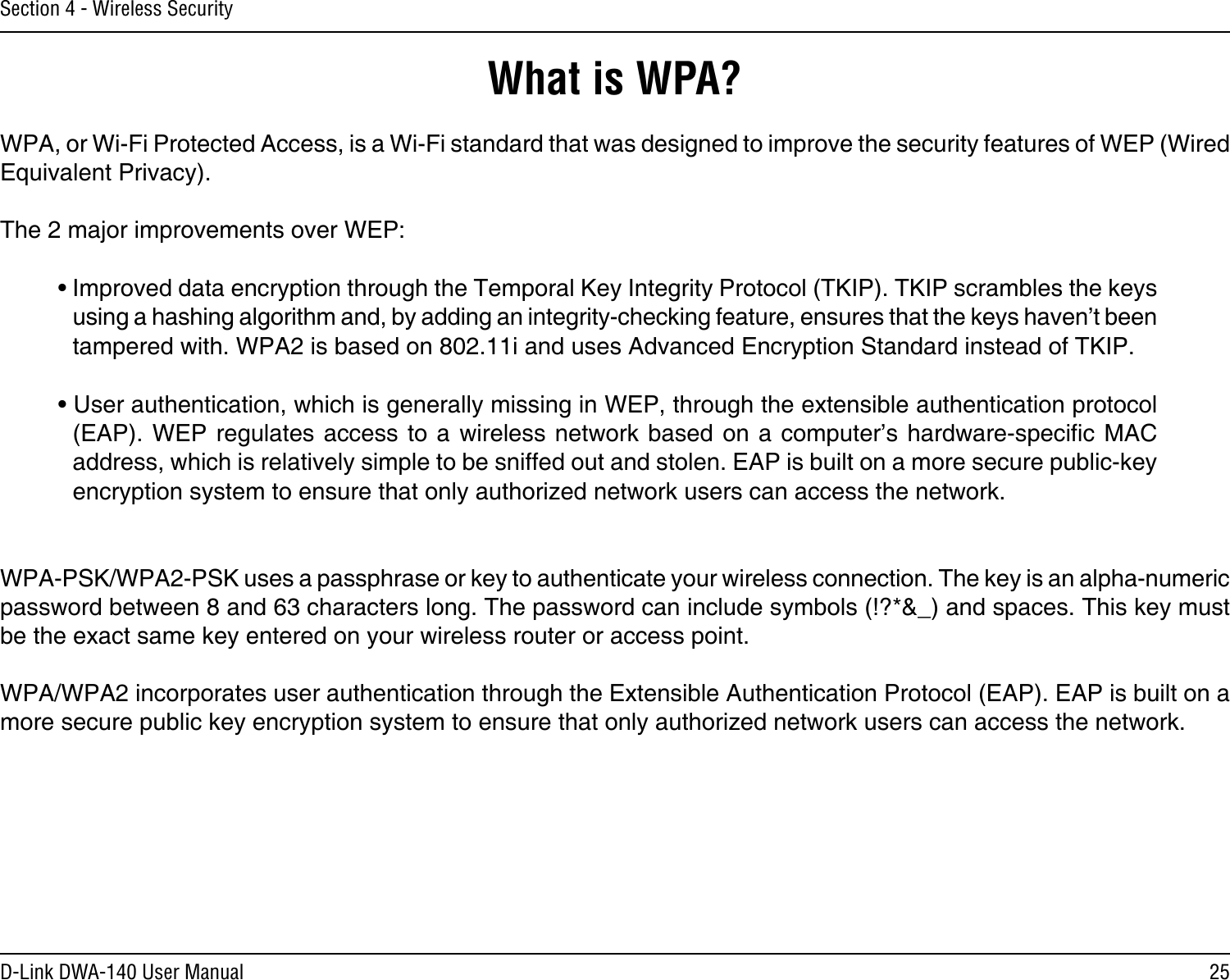 25D-Link DWA-140 User ManualSection 4 - Wireless SecurityWhat is WPA?WPA, or Wi-Fi Protected Access, is a Wi-Fi standard that was designed to improve the security features of WEP (Wired Equivalent Privacy).  The 2 major improvements over WEP: • Improved data encryption through the Temporal Key Integrity Protocol (TKIP). TKIP scrambles the keys using a hashing algorithm and, by adding an integrity-checking feature, ensures that the keys haven’t been tampered with. WPA2 is based on 802.11i and uses Advanced Encryption Standard instead of TKIP.• User authentication, which is generally missing in WEP, through the extensible authentication protocol (EAP). WEP  regulates access  to a  wireless network  based on  a computer’s  hardware-specic MAC address, which is relatively simple to be sniffed out and stolen. EAP is built on a more secure public-key encryption system to ensure that only authorized network users can access the network.WPA-PSK/WPA2-PSK uses a passphrase or key to authenticate your wireless connection. The key is an alpha-numeric password between 8 and 63 characters long. The password can include symbols (!?*&amp;_) and spaces. This key must be the exact same key entered on your wireless router or access point.WPA/WPA2 incorporates user authentication through the Extensible Authentication Protocol (EAP). EAP is built on a more secure public key encryption system to ensure that only authorized network users can access the network.