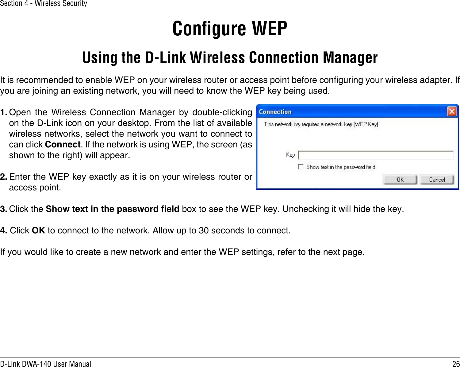 26D-Link DWA-140 User ManualSection 4 - Wireless SecurityConﬁgure WEPUsing the D-Link Wireless Connection ManagerIt is recommended to enable WEP on your wireless router or access point before conguring your wireless adapter. If you are joining an existing network, you will need to know the WEP key being used.1. Open  the  Wireless  Connection  Manager  by  double-clicking on the D-Link icon on your desktop. From the list of available wireless networks, select the network you want to connect to can click Connect. If the network is using WEP, the screen (as shown to the right) will appear. 2. Enter the WEP key exactly as it is on your wireless router or access point.3. Click the Show text in the password eld box to see the WEP key. Unchecking it will hide the key.4. Click OK to connect to the network. Allow up to 30 seconds to connect. If you would like to create a new network and enter the WEP settings, refer to the next page.
