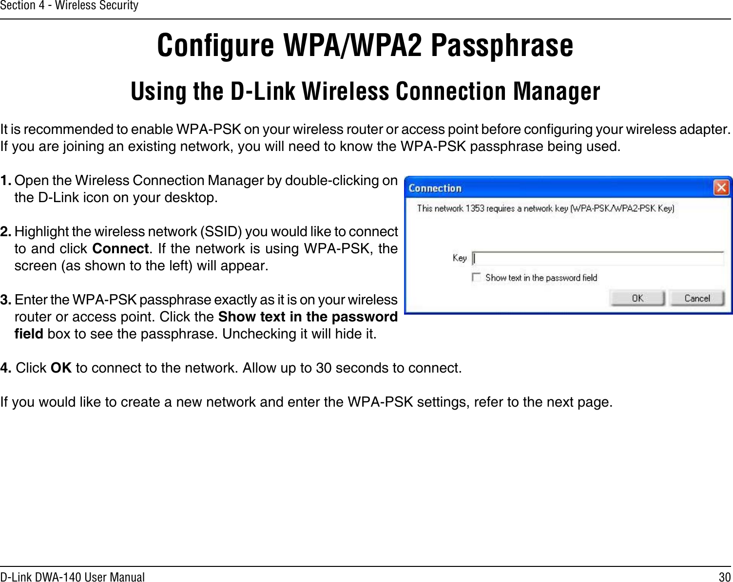 30D-Link DWA-140 User ManualSection 4 - Wireless SecurityConﬁgure WPA/WPA2 PassphraseUsing the D-Link Wireless Connection ManagerIt is recommended to enable WPA-PSK on your wireless router or access point before conguring your wireless adapter. If you are joining an existing network, you will need to know the WPA-PSK passphrase being used.1. Open the Wireless Connection Manager by double-clicking on the D-Link icon on your desktop. 2. Highlight the wireless network (SSID) you would like to connect to and click Connect. If the network is using WPA-PSK, the screen (as shown to the left) will appear. 3. Enter the WPA-PSK passphrase exactly as it is on your wireless router or access point. Click the Show text in the password eld box to see the passphrase. Unchecking it will hide it.4. Click OK to connect to the network. Allow up to 30 seconds to connect.If you would like to create a new network and enter the WPA-PSK settings, refer to the next page.