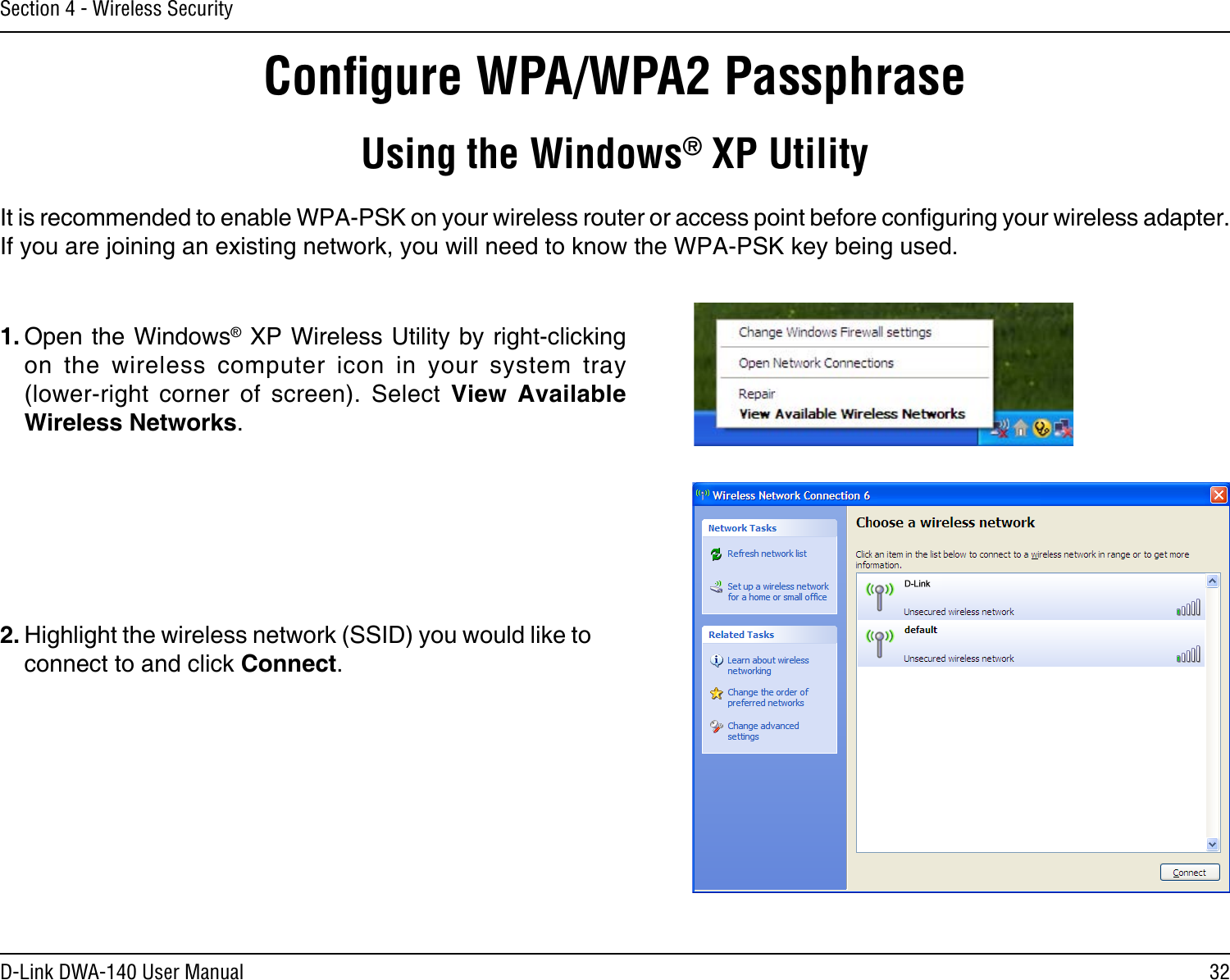 32D-Link DWA-140 User ManualSection 4 - Wireless SecurityConﬁgure WPA/WPA2 PassphraseUsing the Windows® XP UtilityIt is recommended to enable WPA-PSK on your wireless router or access point before conguring your wireless adapter. If you are joining an existing network, you will need to know the WPA-PSK key being used.2. Highlight the wireless network (SSID) you would like to connect to and click Connect.1. Open the Windows® XP Wireless Utility by right-clicking on  the  wireless  computer  icon  in  your  system  tray  (lower-right  corner  of  screen).  Select  View  Available Wireless Networks. 