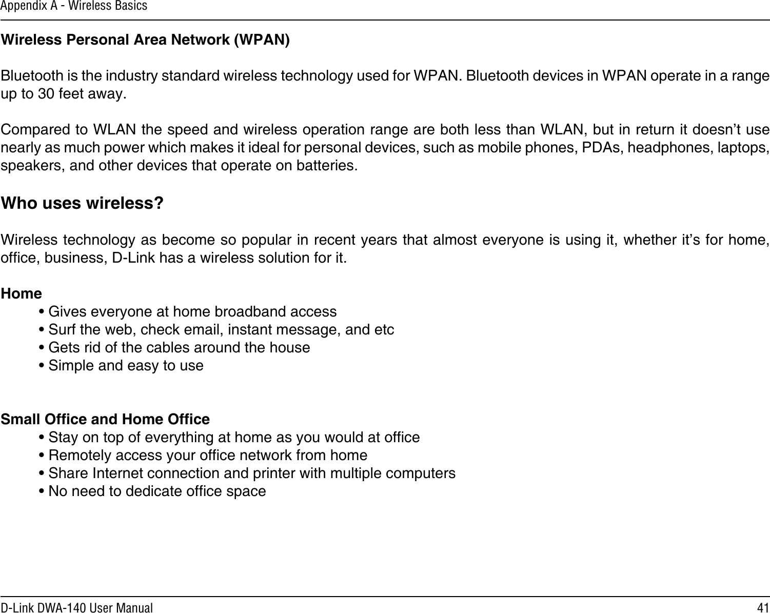 41D-Link DWA-140 User ManualAppendix A - Wireless BasicsWireless Personal Area Network (WPAN)Bluetooth is the industry standard wireless technology used for WPAN. Bluetooth devices in WPAN operate in a range up to 30 feet away.Compared to WLAN the speed and wireless operation range are both less than WLAN, but in return it doesn’t use nearly as much power which makes it ideal for personal devices, such as mobile phones, PDAs, headphones, laptops, speakers, and other devices that operate on batteries.Who uses wireless?   Wireless technology as become so popular in recent years that almost everyone is using it, whether it’s for home, ofce, business, D-Link has a wireless solution for it.Home  • Gives everyone at home broadband access  • Surf the web, check email, instant message, and etc  • Gets rid of the cables around the house  • Simple and easy to use Small Ofce and Home Ofce  • Stay on top of everything at home as you would at ofce  • Remotely access your ofce network from home  • Share Internet connection and printer with multiple computers  • No need to dedicate ofce space   
