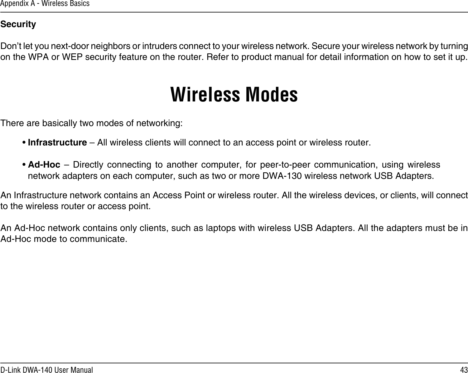 43D-Link DWA-140 User ManualAppendix A - Wireless BasicsSecurity   Don’t let you next-door neighbors or intruders connect to your wireless network. Secure your wireless network by turning on the WPA or WEP security feature on the router. Refer to product manual for detail information on how to set it up.     There are basically two modes of networking: • Infrastructure – All wireless clients will connect to an access point or wireless router.• Ad-Hoc  –  Directly  connecting  to  another  computer,  for  peer-to-peer  communication,  using  wireless network adapters on each computer, such as two or more DWA-130 wireless network USB Adapters.An Infrastructure network contains an Access Point or wireless router. All the wireless devices, or clients, will connect to the wireless router or access point. An Ad-Hoc network contains only clients, such as laptops with wireless USB Adapters. All the adapters must be in Ad-Hoc mode to communicate.Wireless Modes
