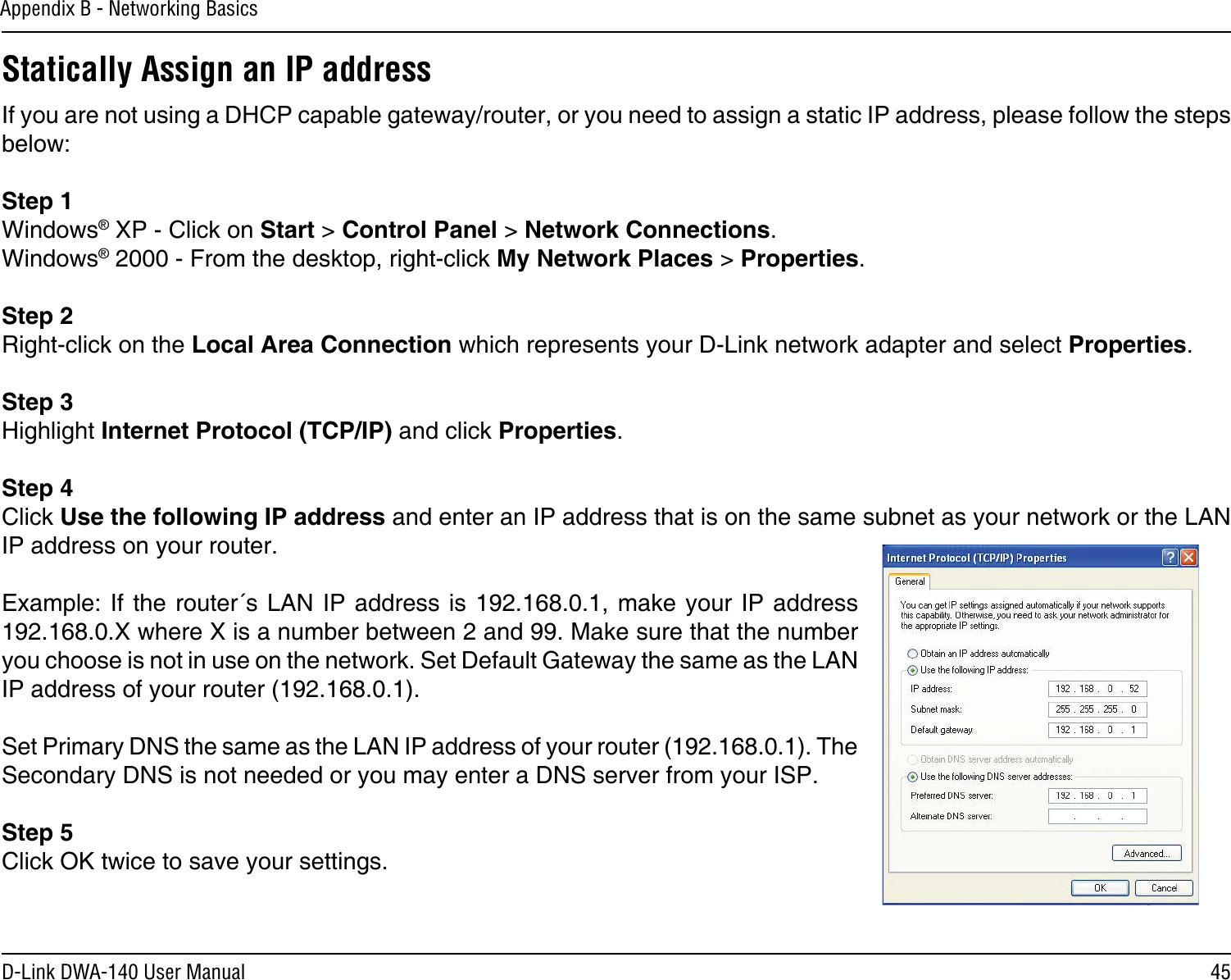 45D-Link DWA-140 User ManualAppendix B - Networking BasicsStatically Assign an IP addressIf you are not using a DHCP capable gateway/router, or you need to assign a static IP address, please follow the steps below:Step 1Windows® XP - Click on Start &gt; Control Panel &gt; Network Connections.Windows® 2000 - From the desktop, right-click My Network Places &gt; Properties.Step 2Right-click on the Local Area Connection which represents your D-Link network adapter and select Properties.Step 3Highlight Internet Protocol (TCP/IP) and click Properties.Step 4Click Use the following IP address and enter an IP address that is on the same subnet as your network or the LAN IP address on your router. Example: If the  router´s LAN  IP address is  192.168.0.1, make  your IP  address 192.168.0.X where X is a number between 2 and 99. Make sure that the number you choose is not in use on the network. Set Default Gateway the same as the LAN IP address of your router (192.168.0.1). Set Primary DNS the same as the LAN IP address of your router (192.168.0.1). The Secondary DNS is not needed or you may enter a DNS server from your ISP.Step 5Click OK twice to save your settings.
